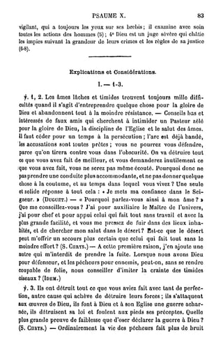PSAUME X.                                                      83

    vigilant, qui a toujours les y e u x sur ses brebis ; il examine avec soin
    toutes les actions des h o m m e s (5) ; 4° Dieu est u n juge sévère qui châtie
    les impies suivant la grandeur de leurs crimes et les règles de sa justice
    (6-8).



                              E x p l i c a t i o n s e t Considérations.

                                               I. —     1-3.

   f. 1 , 2 . Les â m e s l â c h e s e t timides t r o u v e n t t o u j o u r s mille diffi-
cultés q u a n d il s'agit d ' e n t r e p r e n d r e q u e l q u e chose p o u r la gloire de
Dieu et a b a n d o n n e n t t o u t à la m o i n d r e r é s i s t a n c e . — Conseils b a s et
intéressés de faux amis q u i c h e r c h e n t à i n t i m i d e r u n P a s t e u r zélé
pour la gloire d e Dieu, la discipline de l'Eglise e t le s a l u t des â m e s .
Il faut céder p o u r u n t e m p s à l a p e r s é c u t i o n ; l'arc est déjà b a n d é ,
les accusations sont toutes p r ê t e s ; vous n e p o u r r e z vous d é f e n d r e ,
parce q u ' o n t i r e r a c o n t r e vous d a n s l ' o b s c u r i t é . On v a d é t r u i r e t o u t
ce que vous avez fait de m e i l l e u r , et vous d e m a n d e r e z i n u t i l e m e n t ce
c
que vous avez fait, vous n e serez pas m ê m e é c o u t é . P o u r q u o i d o n c n e
pas p r e n d r e u n e c o n d u i t e p l u s a c c o m m o d a n t e , et ne p a s d o n n e r q u e l q u e
 chose à l a c o u t u m e , et a u t e m p s d a n s lequel vous vivez ? U n e s e u l e
et solide r é p o n s e à t o u t cela : « J e m e t s m a confiance d a n s le S e i -
gneur. > (DUGUET.) — « P o u r q u o i p a r l e z - v o u s ainsi à m o n â m e ? *
Que m e conseillez-vous ? J'ai p o u r a u x i l i a i r e le Maître de l'univers,
j'ai p o u r chef et p o u r a p p u i celui q u i fait t o u t sans t r a v a i l et avec la
plus g r a n d e facilité, et vous m e pressez de fuir d a n s des lieux i n h a -
bités, et de c h e r c h e r m o n s a l u t d a n s le d é s e r t ? Est-ce q u e le d é s e r t
peut m'offrir u n secours p l u s c e r t a i n q u e celui q u i fait t o u t sans le
moindre effort ? (S. CURYS.) — A cette p r e m i è r e r a i s o n , j ' e n ajoute u n e
autre qui m ' i n t e r d i t de p r e n d r e la fuite. L o r s q u e n o u s avons Dieu
pour défenseur, et les p é c h e u r s p o u r e n n e m i s , p e u t - o n , s a n s se r e n d r e
coupable d e folie, n o u s conseiller d ' i m i t e r l a c r a i n t e des timides
oiseaux ? (IDEM.)

   f. 3 . Ils o n t d é t r u i t t o u t ce q u e vous aviez fait avec t a n t de p e r f e c -
tion, a u t r e cause q u i a c h è v e d e d é t r u i r e l e u r s forces ; ils s ' a t t a q u e n t
aux œ u v r e s d e Dieu, ils font à Dieu et à son Eglise u n e g u e r r e a c h a r -
née, ils d é t r u i s e n t sa loi et foulent aux pieds ses p r é c e p t e s . Quelle
plus g r a n d e p r e u v e d e faiblesse q u e d'oser d é c l a r e r l a g u e r r e à Dieu ?
(S. CURYS.) —- O r d i n a i r e m e n t l a vie des p é c h e u r s fait p l u s d e b r u i t
 