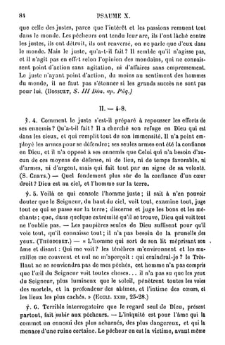 PSAUME X.

q u e celle des j u s t e s , p a r c e q u e l ' i n t é r ê t et les passions r e m u e n t tout
d a n s le m o n d e . Les p é c h e u r s o n t t e n d u l e u r a r c , ils l'ont l â c h é contre
les j u s t e s , ils o n t d é t r u i t , ils o n t r e n v e r s é , on ne p a r l e q u e d ' e u x dans
le inonde. Mais le j u s t e , q u ' a - t - i l f a i t ? 11 semble qu'il n'agisse pas,
et il n'agit pas en effet selon l'opinion des m o n d a i n s , q u i ne connais-
sent p o i n t d'action s a n s a g i t a t i o n , ni d'affaires sans empressement.
Le j u s t e n ' a y a n t p o i n t d ' a c t i o n , du m o i n s au s e n t i m e n t des hommes
du m o n d e , il ne faut p a s s'étonner si les g r a n d s succès n e sont pas
p o u r lui.   (BOSSUET, S.         III   Dim,    ap.      Pâq.)



                                              IL — 4 - 8 .

     y. 4. C o m m e n t le j u s t e s'est-il p r é p a r é à r e p o u s s e r les efforts de
ses e n n e m i s ? Qu'a-l-il fait? Il a c h e r c h é son refuge en Dieu qui est
d a n s les cieux, et q u i r e m p l i t t o u t de son i m m e n s i t é . Il n ' a p o i n t em-
p l o y é les a r m e s p o u r se d é f e n d r e ; ses seules a r m e s o n t été la confiance
en Dieu, et il n ' a o p p o s é à ses e n n e m i s q u e Celui qui n ' a besoin d'au-
c u n de ces m o y e n s de défense, ni de lieu, ni de t e m p s favorable, ni
d ' a r m e s , n i d ' a r g e n t , mais q u i fait t o u t p a r u n signe d e sa volonté.
( S . CARYS.) — Quel f o n d e m e n t plus s û r de l a confiance d'un cœur
d r o i t ? Dieu est a u ciel, et l ' h o m m e s u r l a t e r r e .
    f. 5 . Voilà ce q u i console l ' h o m m e j u s t e ; il sait à n ' e n pouvoir
d o u t e r q u e le S e i g n e u r , du h a u t du ciel, voit t o u t , e x a m i n e t o u t , juge
t o u t ce q u i se passe s u r l a t e r r e ; discerne et j u g e les b o n s et les mé-
c h a n t s ; q u e , d a n s q u e l q u e e x t r é m i t é qu'il se t r o u v e , Dieu q u i voit tout
n e l'oublie p a s . — Les p a u p i è r e s seules de Dieu suffisent p o u r qu'il
voie t o u t , q u ' i l connaisse t o u t ; il n ' a p a s besoin d e la p r u n e l l e des
y e u x . (TUÉODORET.) — « L ' h o m m e q u i s o r t de son lit m é p r i s a n t son
â m e et d i s a n t : Qui m e voit ? les t é n è b r e s m ' e n v i r o n n e n t et les mu-
railles m e c o u v r e n t et n u l ne m ' a p e r ç o i t : q u i c r a i n d r a i - j c ? le Très-
H a u t ne se s o u v i e n d r a p a s de m e s p é c h é s , cet h o m m e n ' a p a s compris
q u e l'œil d u S e i g n e u r voit t o u t e s c h o s e s . . . il n ' a p a s su q u e les yeux
d u S e i g n e u r , p l u s l u m i n e u x q u e le soleil, p é n è t r e n t t o u t e s les voies
des m o r t e l s , et la p r o f o n d e u r des a b î m e s , et l'intime des cœurs, et
les lieux les p l u s c a c h é s . » (EGCLI. x x m , 25-28.)

    y . G. T e r r i b l e i n t e r r o g a t o i r e q u e le r e g a r d seul de Dieu, présent
p a r t o u t , fait subir a u x p é c h e u r s . — L'iniquité est p o u r l ' â m e qui la
c o m m e t u n e n n e m i des plus a c h a r n é s , des p l u s d a n g e r e u x , et qui la
m e n a c e d ' u n e r u i n e c e r t a i n e . Le p é c h e u r en est la v i c t i m e , a v a n t mémo
 