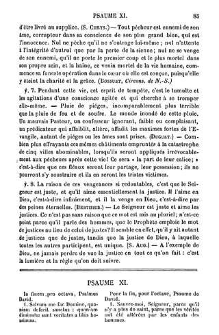 PSAUME XI.                                               85

    d'être livré au supplice. (S. CURYS.) — T o u t p é c h e u r est e n n e m i de son
    âme, c o r r u p t e u r d a n s sa conscience de son plus g r a n d b i e n , q u i est
    l'innocence. Nul ne p è c h e qu'il ne s ' o u t r a g e lui-même ; nul n ' a t t e n t e
    à l'intégrité d ' a u t r u i q u e p a r la p e r t e de la s i e n n e ; n u l ne se v e n g e
    de son e n n e m i , qu'il n e p o r t e le p r e m i e r c o u p et le plus m o r t e l d a n s
    son p r o p r e sein, et la h a i n e , ce venin m o r t e l de la vie h u m a i n e , c o m -
    mence sa funeste o p é r a t i o n d a n s le c œ u r où elle est conçue, p u i s q u ' e l l e
    y éteint l a c h a r i t é et la g r â c e . (BOSSUET, Circons. de N.-S.)
       f. 7. P e n d a n t cette vie, cet esprit de t e m p ê t e , c'est le t u m u l t e et
    les agitations d ' u n e conscience agitée et q u i c h e r c h e à se t r o m p e r
    elle-même. — P l u i e de p i è g e s , i n c o m p a r a b l e m e n t plus t e r r i b l e
    que la pluie de feu et de soufre. Le m o n d e i n o n d é de cette p l u i e .
    Un mauvais P a s t e u r , u n confesseur i g n o r a n t , faible ou c o m p l a i s a n t ,
    un p r é d i c a t e u r q u i affaiblit, a l t è r e , affadit les m a x i m e s fortes de l ' E -
    vangile, a u t a n t de pièges ou les â m e s sont prises. (DUGUET.) — C o m -
    bien plus effrayants ces m ê m e s c h â t i m e n t s e m p r u n t é s à la c a t a s t r o p h e
    de cinq villes a b o m i n a b l e s , lorsqu'ils s e r o n t a p p l i q u é s i r r é v o c a b l e -
ç   m e n t a u x p é c h e u r s après cette v i e ! Ce s e r a « la p a r t de l e u r calice; »
    c'est-à-dire q u e ces fléaux s e r o n t leur p a r t a g e , l e u r possession ; ils n e
    pourront s'y soustraire et ils en s e r o n t les tristes victimes.
      f. 8 . L a raison de ces v e n g e a n c e s si r e d o u t a b l e s , c'est q u e le S e i -
    gneur est j u s t e , et qu'il a i m e essentiellement la j u s t i c e . Il l'aime en
    Dieu, c'est-à-dire infiniment, et il la v e n g e en Dieu, c'est-à-dire p a r
    des peines é t e r n e l l e s . (BERTUIER.) — Le S e i g n e u r est j u s t e et aime les
    justices. Ce n'est p a s sans raison q u e ce m o t est mis au pluriel ; n'est-ce
    point p a r c e qu'il p a r l e des h o m m e s , q u e le P r o p h è t e e m p l o i e le m o t
    de justices au lieu de celui de j u s t e s ? Il semble en effet, qu'il y ait a u t a n t
    de justices q u e d e j u s t e s , t a n d i s q u e la j u s t i c e d e Dieu, à laquelle
    toutes les a u t r e s p a r t i c i p e n t , est u n i q u e . (S. AUG.) — A l'exemple d e
    Dieu, ne j a m a i s p e r d r e de vue la justice en t o u t ce q u ' o n fait : c'est
    la lumière et l a règle q u ' o n doit suivre.



                                           PSAUME XI.
      In fincm ,pro octava, Psalmus                    Pour la fin, pour l'octave, Psaume do
    David.                                           David.
      1. Salvum me fac Domine, quo-                     I. Sauvez-moi, Seigneur, parce qu'il
    niam defecît s a n c t u s : quoniam             n'y a plus de saint, parce que les vérités
    dimimilui sunt veritales a liliis ho-            ont été altérées par les enfants des
    Uiiuum.                                          hommes.
 