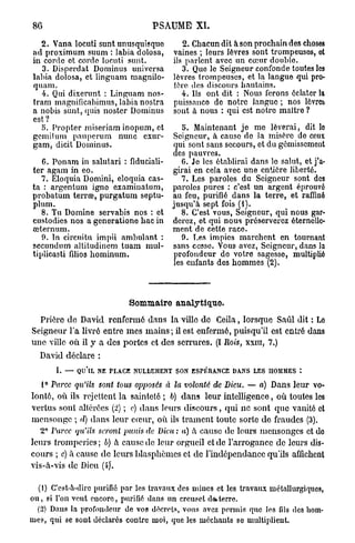 86                                PSAUME XL

  2. Vana lociiti sunt unusquisque         2. Chacun dit à son prochain des choses
ad proximum suum : labia dolosa,        vaines ; leurs lèvres sont trompeuses, et
in corde ot corde locuti sunt.          ils parlent avec un cœur double.
   3. Disperdat Dominus universa           3. Que le Seigneur confonde toutes les
labia dolosa, et linguam magnilo-       lèvres trompeuses, et la langue qui pro-
quam.                                   ière des discours hautains.
   4. Qui dixerunt : Linguam nos-          4. Ils ont dit : Nous ferons éclater la
tram magnificabimus, labia nostra       puissance de notre langue ; nos lèvres
a nobis sunt, quis noster Dominus       sont a nous : qui est notre maître ?
est?
   5. Propter miseriam inopum, et       b. Maintenant j e me lèverai, dit lo
gcmilum pauperum nunc exur-          Seigneur, à cause de la misère de ceux
gam, dicit Dominus.                  qui sont sans secours, et du gémissement
                                     des pauvres.
   6. Ponam in salutari : fiduciali-    G. Je les établirai dans le salut, et j'a-
ter agam in eo.                      girai en cela avec une entière liberté.
   7. Eloquia Domini, eloquia cas-      7. Les paroles du Seigneur sont des
ta : argentum igno examiuatum, paroles pures : c'est un argent éprouve"
probatum terrœ, purgatum septu- au feu, purifié dans la terre, et raffiné
plum.                                jusqu'à sept fois ( t ) .
   8. Tu Domine servabis nos : et      8. C'est vous, Seigneur, qui nous gar-
custodies nos a generationo bac in derez, ot qui nous préserverez éternelle-
œternum.                             ment de cette race.
   0. In circuitu impii ambulant :      9. Les impies marchent en tournant
secundum altitudincm tuam mul- sans cesse. Vous avez, Seigneur, dans la
tiplicasti fdios hominum.            profondeur do votre sagesse, multiplié
                                     les enfants des hommes (2).



                            Sommaire analytique.
  Prière d e David renfermé dans la ville de Ceila, lorsque Saûl dit : Lo
Seigneur l'a livré entre m e s m a i n s ; il est enfermé, puisqu'il est entré dans
une ville où il y a des portes et des serrures. (I Rois, xxiu, 7.)
  David déclare :
       I. — QU'IL NE PLACE NULLEMENT SON ESPÉRANCE DANS LES HOMMES :

   1° Parce qu'ils sont tous opposés à la volonté de Dieu. — a) Dans leur vo-
lonté, où ils rejettent la sainteté ; 6) dans leur intelligence, où toutes les
vertus sont altérées (2) ; c) dans leurs discours, qui ne sont que vanité et
mensonge ; d) dans leur coeur, où ils trament toute sorte de fraudes (3).
  2° Parce qu'ils seront punis de Dieu : a) à cause de leurs mensonges et do
leurs tromperies ; b) h cause de leur orgueil et de l'arrogance de leurs dis-
cours ; c) à cause de leurs blasphèmes et de l'indépendance qu'ils affichent
vis-à-vis de Dieu (i)'.

  (1) C'est-a-dirc purifié par les travaux des mines et les travaux métallurgiques,
ou, si l'on veut encore, purifié clans un creuset da.terre.
  (2) Dans la profondeur de vos décrets, vous avez permis que les fils des hom-
mes, qui se sont déclarés contre moi, que les méchants se multiplient.
 