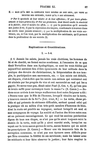 PSAUME X L                                                   87

 I — MAIS QU'IL MET SA CONFIANCE TOUT ENTIÈRE EN DIEU SEUL , QUI VIENT AU
 L
                   SECOURS DES OPPRIMÉS, PARCE QU'lL Y EST DÉTERMINÉ.
    i° Par le spectacle       de leur misère       et de leur affliction ; 2° par leurs             gémis-
 sements et leurs prières (B); 3° Par ses promesses,               dont David exalte        la    sincérité
 et la fidélité,   dont il montre les effets. — a) p a r la protection qu'il                     accorde
aux justes (6-8) ; ô) p a r la répression des impics, condamnés à tourner d a n s
un cercle sans jamais avancer ; c) p a r la multiplication de ses vrais ser-
viteurs, ou, si l'on veut, p a r la multiplication des méchants, qu'il p e r m e t
dans la profondeur de ses secrets (9).



                            Explications et Considérations.

                                             I. — 1-4.

    f. i. J a m a i s les saints, j a m a i s les vrais c h r é t i e n s , les h o m m e s d e
 foi et de c h a r i t é , n e furent moins n o m b r e u x . A r e n c o n t r e d e ce q u e
 disait T e r t u l l i e n d a n s son A p o l o g é t i q u e , ce s o n t les vrais fidèles q u i
 aujourd'hui a u r a i e n t lieu d ' ê t r e é p o u v a n t é s d e l e u r solitude d a n s l a
 pratique des devoirs d u c h r i s t i a n i s m e , l a f r é q u e n t a t i o n d e nos t e m -
 ples, la p a r t i c i p a t i o n a u x s a c r e m e n t s , e t c . — L e s s a i n t s o n t défailli,
 ont d i s p a r u , c'est-à-dire q u e les saints e u x - m ê m e s q u i existaient o n t
 été a t t e i n t s p a r les p r o g r è s du vice e t o n t s u c c o m b é a u m a l q u i les a
 gagnés. Ne savez-vous p a s , disait saint P a u l ( I , COR. V, 6 ) , q u ' a u n p e u
 de levain suffit p o u r c o r r o m p r e t o u t e la masse ? » ( S . CURYS.) — S e -
rions-nous arrivés à ces t e m p s m a l h e u r e u x d o n t n o t r e S e i g n e u r a d i t :
« Pensez-vous q u e le Fils d e l ' h o m m e , lorsqu'il v i e n d r a s u r l a t e r r e ,
y trouvera encore d e l a foi? » (Luc. x v i n , 8.) — L a v e r t u , chose p é -
nible et q u i p r é s e n t e d e sérieuses difficultés, s u r t o u t q u a n d celui q u i
la p r a t i q u e vit a u milieu d ' u n t r è s - p e t i t n o m b r e d ' h o m m e s d e b i e n .
Ainsi la r o u t e est pénible a u v o y a g e u r , s u r t o u t lorsqu'il est seul e t
sans c o m p a g n o n d e voyage. L a société e t l'union des frères e n t r e e u x
est u n p u i s s a n t e n c o u r a g e m e n t . Ce q u i r e n d les anciens p a t r i a r c h e s
dignes d e tous n o s éloges, ce n'est p a s qu'ils a i e n t toujours suivi le
chemin d e l a v e r t u , mais qu'ils y a i e n t m a r c h é seuls, l o r s q u ' o n n e
voyait s u r la t e r r e a u c u n g e r m e de vertu, a u c u n h o m m e q u i e n suivit
les prescriptions (S. CURYS.) — Mener u n e vie inn.ocente loin d e l a
corruption c o m m u n e , ce n'est p a s u n e é p r e u v e assez difficile p o u r
que Dieu connaisse l a fidélité d e ses s e r v i t e u r s ; m a i s les laisser a v e c
les m é c h a n t s et l e u r faire observer la justice ; l e u r faire r e s p i r e r le
 