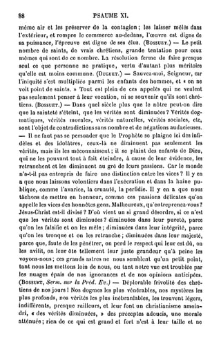 88                                          P S A U M E XI.

m ê m e a i r et les p r é s e r v e r d e l a contagion ; les laisser mêlés dans
l ' e x t é r i e u r , et r o m p r e le c o m m e r c e a u - d e d a n s , l ' œ u v r e est digne de
sa puissance, l ' é p r e u v e est d i g n e de ses élus. (BOSSUET.) — Le petit
n o m b r e de s a i n t s , d e vrais c h r é t i e n s , g r a n d e t e n t a t i o n p o u r ceux
m ê m e s qui sont de ce n o m b r e . L a résolution ferme de faire presquo
seul ce q u e p e r s o n n e ne p r a t i q u e , v e r t u d ' a u t a n t p l u s méritoire
qu'elle est m o i n s c o m m u n e . (DUGUET.) — Sauvez-moi, S e i g n e u r , car
l'iniquité s'est m u l t i p l i é e p a r m i les enfants des h o m m e s , et « on ne
voit p o i n t de s a i n t s . » T o u t est plein de ces a p p e l é s q u i n e veulent
p a s s e u l e m e n t p e n s e r à l e u r vocation, n i se s o u v e n i r qu'ils sont chré-
t i e n s . (BOSSUET.) — Dans quel siècle plus q u e le n ô t r e peut-on dire
q u e la s a i n t e t é s'éteint, q u e les vérités s o n t d i m i n u é e s ? Vérités dog-
m a t i q u e s , vérités m o r a l e s , vérités n a t u r e l l e s , vérités sociales, etc,
sont l'objet de c o n t r a d i c t i o n s sans n o m b r e et de n é g a t i o n s audacieuses.
— Il ne faut p a s se p e r s u a d e r q u e le P r o p h è t e se p l a i g n e ici des infi-
dèles et des i d o l â t r e s , c e u x - l à ne d i m i n u e n t p a s s e u l e m e n t les
v é r i t é s , mais ils les m é c o n n a i s s e n t ; il se p l a i n t des enfants de Dieu,
q u i n e les p o u v a n t t o u t à fait é t e i n d r e , à cause de l e u r é v i d e n c e , les
r e t r a n c h e n t et les d i m i n u e n t au g r é de leurs passions. Car le monde
n'a-t-il p a s e n t r e p r i s de faire u n e distinction e n t r e les vices ? Il y en
a q u e nous laissons volontiers d a n s l'exécration et d a n s la h a i n e pu-
b l i q u e , c o m m e l ' a v a r i c e , la c r u a u t é , la perfidie. U y en a q u e nous
t â c h o n s d e m e t t r e e n h o n n e u r , c o m m e ces passions délicates qu'on
appelle les vices des h o n n ê t e s g e n s . M a l h e u r e u x , q u ' e n t r e p r e n e z - v o u s ?
Jésus-Christ est-il divisé ? D'où vient u n si g r a n d d é s o r d r e , si ce n'est
q u e les vérités s o n t d i m i n u é e s ? d i m i n u é e s d a n s l e u r p u r e t é , parce
q u ' o n les falsifie et on les mêle ; d i m i n u é e s d a n s l e u r i n t é g r i t é , parce
 q u ' o n les t r o n q u e et on les r e t r a n c h e ; d i m i n u é e s d a n s leur majesté,
p a r c e q u e , faute de les p é n é t r e r , on p e r d le r e s p e c t q u i l e u r est d û , on
les avilit, on l e u r ôte t e l l e m e n t l e u r j u s t e g r a n d e u r q u ' à p e i n e les
v o y o n s - n o u s ; ces g r a n d s a s t r e s n e n o u s s e m b l e n t q u ' u n p e t i t point,
t a n t nous les m e t t o n s loin de n o u s , ou t a n t n o t r e vue est t r o u b l é e par
les n u a g e s épais de nos i g n o r a n c e s et de nos opinions anticipées.
(BOSSUET, Serin, sur la Prcd. Ev.) — D é p l o r a b l e frivolité des chré-
t i e n s de nos j o u r s I Nos d o g m e s les plus v é n é r a b l e s , nos m y s t è r e s les
p l u s p r o f o n d s , nos vérités les plus i n é b r a n l a b l e s , les t r o u v e n t légers,
indifférents, p r e s q u e r a i l l e u r s , et l e u r font u n c h r i s t i a n i s m e a m o i n -
dri, « d e s vérités d i m i n u é e s , » des p r é c e p t e s a d o u c i s , u n e morale
a t t é n u é e ; r i e n d e ce q u i est g r a n d et fort n'est à l e u r taille et ne
 