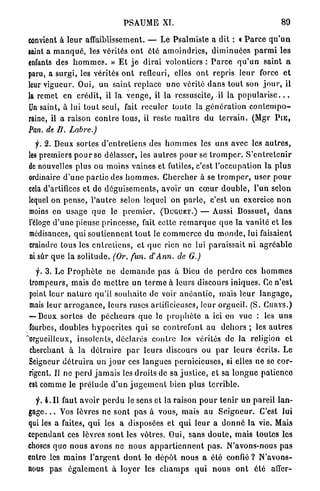 PSAUME XI.                                                   89

convient à l e u r affaiblissement. — Le Psalmiste a dit : « P a r c e q u ' u n
gaint a m a n q u é , les vérités o n t été a m o i n d r i e s , d i m i n u é e s p a r m i les
enfants des h o m m e s . » E t j e d i r a i volontiers : P a r c e q u ' u n saint a
paru, a s u r g i , les vérités o n t refleuri, elles ont repris l e u r force e t
leur vigueur. Oui, un saint replace u n e vérité clans tout son j o u r , il
la remet en crédit, il la v e n g e , il la ressuscite, il la p o p u l a r i s e . . .
Un saint, à lui t o u t seul, fait reculer toute la g é n é r a t i o n c o n t e m p o -
raine, il a raison c o n t r e tous, il reste m a î t r e du t e r r a i n . (Mgr PtE,
Pan. de B. Labiée.)
   f. 2. Deux sortes d ' e n t r e t i e n s des h o m m e s les uns avec les a u t r e s ,
les premiers p o u r se délasser, les a u t r e s p o u r se t r o m p e r . S ' e n t r e t e n i r
de nouvelles plus ou moins vaines et futiles, c'est l'occupation la p l u s
ordinaire d ' u n e p a r t i e des h o m m e s . C h e r c h e r à se t r o m p e r , u s e r p o u r
cela d'artifices et de d é g u i s e m e n t s , avoir un c œ u r d o u b l e , l'un selon
lequel on p e n s e , l ' a u t r e selon lequel on p a r l e , c'est u n exercice n o n
moins en usage q u e le p r e m i e r . (DUGUET.) — Aussi Bossuet, d a n s
l'éloge d ' u n e pieuse princesse, fait cette r e m a r q u e q u e la vanité et les
médisances, qui s o u t i e n n e n t t o u t le c o m m e r c e d u m o n d e , lui faisaient
craindre tous les e n t r e t i e n s , et q u e rien ne lui paraissait n i a g r é a b l e
ni sûr q u e la solitude. (Or. fun. d'Ann. de G.)

   f. 3. L e P r o p h è t e ne d e m a n d e pas à Dieu de p e r d r e ces h o m m e s
 trompeurs, mais de m e t t r e un t e r m e à leurs discours iniques. Ce n'est
 point leur n a t u r e qu'il s o u h a i t e de voir a n é a n t i e , mais leur l a n g a g e ,
 mais leur a r r o g a n c e , leurs ruses artificieuses, leur o r g u e i l . (S. CUHYS.)
 — Deux sortes de p é c h e u r s q u e le p r o p h è t e a ici en vue : les u n s
 fourbes, doubles h y p o c r i t e s q u i se contrefont au d e h o r s ; les a u t r e s
"orgueilleux, insolents, déclarés c o n t r e les vérités d e la religion et
 cherchant à la d é t r u i r e p a r leurs discours ou p a r l e u r s écrits. Le
 Seigneur d é t r u i r a u n j o u r ces l a n g u e s pernicieuses, si elles ne se cor-
 rigent. Il ne perd j a m a i s les droits de sa j u s t i c e , et sa l o n g u e patience
 est c o m m e le p r é l u d e d ' u n j u g e m e n t bien plus t e r r i b l e .

  f. 4. I l faut avoir p e r d u le sens et la raison p o u r tenir un pareil lan-
gage. . . Vos lèvres n e sont p a s à vous, mais au S e i g n e u r . C'est lui
qui les a faites, q u i les a disposées et q u i l e u r a d o n n é la vie. Mais
cependant ces lèvres sont les vôtres. Oui, sans d o u t e , m a i s toutes les
choses q u e n o u s avons ne nous a p p a r t i e n n e n t p a s . N'avons-nous p a s
entre les m a i n s l ' a r g e n t d o n t le d é p ô t n o u s a é t é confié ? N ' a v o n s -
nous pas é g a l e m e n t à loyer les c h a m p s q u i n o u s o n t été a l l e r -
 