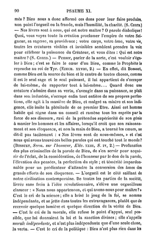 00                                         PSAUME XI.

  m e s ? Dieu n o u s a d o n c affermé ces dons p o u r l e u r faire produire,
  n o n p o i n t l'orgueil ou la f r a u d e , mais l ' h u m i l i t é , l a c h a r i t é . (S. CURYS.)
  — Nos lèvres sont à n o u s , q u i est n o t r e m a î t r e ? O p a r o l e diabolique!
   Quoi, vous voyez t o u t e la création p r o c l a m e r l ' e m p i r e de votre Sei-
  g n e u r , sa sagesse, sa p r o v i d e n c e ; votre corps, v o t r e â m e , votre vie,
  toutes les c r é a t u r e s visibles et invisibles s e m b l e n t p r e n d r e la voix
  p o u r c é l é b r e r la puissance du Créateur, et vous dites : Qui est notre
 m a î t r e ? ( S . CURYS.) — P e n s e r , p a r l e r de la s o r t e , c'est vouloir s'éga-
  ler à Dieu ; c'est se faire le c œ u r d ' u n Dieu, c o m m e le P r o p h è t e le
 r e p r o c h e au roi de T y r . (EZECH. x x v m , 2.) — E n effet, dit Bossuet,
 c o m m e Dieu est la source du bien et le c e n t r e d e toutes choses, comme
 il est le seul sage et le seul p u i s s a n t , il lui a p p a r t i e n t de s'occuper
 d e l u i - m ê m e , d e r a p p o r t e r t o u t à l u i - m ê m e . . . Q u a n d d o n c une
 c r é a t u r e s ' a d m i r e d a n s sa v e r t u , s'aveugle d a n s sa p u i s s a n c e , se plaîl
 d a n s son i n d u s t r i e , s'occupe enfin t o u t e n t i è r e de ses p r o p r e s perfec-
 t i o n s , elle agit à la m a n i è r e de Dieu, et m a l g r é sa misère et son indi-
 g e n c e , elle imite la p l é n i t u d e de ce p r e m i e r E t r e . Ainsi cet homme
 h a b i l e q u i r è g n e d a n s u n conseil et r a m è n e tous les esprits par la
 force de ses d i s c o u r s , ravi de la p r é t e n d u e s u p é r i o r i t é de son génie
 à m a n i e r les h o m m e s et les affaires, lorsqu'il croit q u e son raisonne-
 m e n t et son é l o q u e n c e , et n o n la m a i n de Dieu, a t o u r n é les c œ u r s , ne
 dit-il p a s t a c i t e m e n t : « Nos lèvres sont de n o u s - m ê m e s , » et c'est
 n o u s q u i avons t r o u v é ces belles paroles qui o n t t o u c h é t o u t le monde?
 (BOSSUET, Scrm. sur l'honneur, Elév. x x u i , S. i v , 2.) — Profanation
 des plus criminelles de la p a r o l e de Dieu, de s'en servir p o u r acqué-
 r i r de l'éclat, de l a c o n s i d é r a t i o n , de l ' h o n n e u r p a r le don de la parole,
l'élévation des p e n s é e s , la perfection d u style ; et t é m é r i t é impardon-
n a b l e p o u r un p r é d i c a t e u r d ' a t t e n d r e l a conversion des âmes des
g r a n d s efforts de son é l o q u e n c e . — L ' o r g u e i l est le côté saillant de
n o t r e civilisation c o n t e m p o r a i n e . De toutes les p a r t i e s de la société,
livrée sans frein à l'idée r é v o l u t i o n n a i r e , s'élève u n e orgueilleuso
c l a m e u r : « Nous nous a p p a r t e n o n s , et qui avons-nous p o u r m a î t r e ? !
C'est le cri de la science ; elle a brisé le j o u g de la foi, se nomme
i n d é p e n d a n t e , et se j e t t e d a n s toutes les e x t r a v a g a n c e s , p l u t ô t que do
recevoir q u e l q u e l u m i è r e et q u e l q u e direction de la vérité de Dieu.
—- C'est le cri de la m o r a l e , elle refuse le p o i n t d ' a p p u i , seul pos-
sible, q u e lui d o n n a i e n t la loi et la sanction divines ; elle s'appello
morale indépendante, et n'est plus i n d é p e n d a n t e q u e d ' u n e seule chose,
Ja v e r t u . — C'est le cri de la politique : Dieu n'est plus rien dans les
 