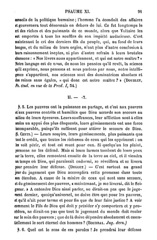 PSAUME XI.                                                  91

conseils d e la politique h u m a i n e ; l ' h o m m e l'a éconduit des affaires
et gouvernera t o u t d é s o r m a i s en d e h o r s de lui. Ce fut l o n g t e m p s le
cri des riches et des p u i s s a n t s de ce m o n d e , alors q u e Voltaire les
eat e m p o r t é s à tous les souffles de son i m p i é t é a u d a c i e u s e . C'est
maintenant le cri des d e r n i e r s fils d u p e u p l e , q u i , au fond de leurs
bouges, et d u milieu de leurs orgies, n ' o n t plus d ' a u t r e conclusion à
leurs r a i s o n n e m e n t i n e p t e s , n i plus d ' a u t r e refrain à leurs b r u t a l e s
chansons : « Nos lèvres n o u s a p p a r t i e n n e n t , et q u i est notre m a î t r e ? »
Notre l a n g a g e est de n o u s , de nous les pensées q u ' i l revêt, l a science
qu'il e x p r i m e , nous p e n s o n s et nous p a r l o n s p a r n o u s , n o t r e i n t e l l i -
gence s ' a p p a r t i e n t , nos sciences sont des d o m i n a t r i c e s a b s o l u e s e t
des reines sans égales, « q u i d o n c est n o t r e m a î t r e ? » (DOUBLET,
Ps. étud. en vue de la Pred. f, 54.)


                                          II.          7.


    f. 5. Les p a u v r e s o n t la puissance en p a r t a g e , et c'est a u x p a u v r e s
 et aux p a u v r e s c o n t r i t s et h u m i l i é s q u e Dieu accorde son secours a u
 milieu d e l e u r s é p r e u v e s . L e u r s souffrances, l e u r affliction sont à elles
 seules u n a p p u i des p l u s é l o q u e n t s , leurs g é m i s s e m e n t s o n t u n e force
 incomparable, puisqu'ils suffisent p o u r a t t i r e r le secours de Dieu.
 (S. CHIIYS.) — L e u r s s o u p i r s , l e u r s g é m i s s e m e n t s , p l u s puissants q u e
 tout le crédit, q u e t o u t e s les richesses de ceux q u i les o p p r i m e n t : on
 les voit p é r i r , et t o u t est m u e t p o u r e u x . Si q u e l q u ' u n les p l a i n t ,
 personne no les défend. Mais si leurs l a r m e s t o m b e n t de leurs y e u x
 sur la t e r r e , elles r e m o n t e n t ensuite de la terre au ciel, et il v i e n d r a
 nn temps où Dieu, q u i paraissait e n d o r m i , se réveillera et se lèvera
 pour p r e n d r e l e u r défense. (DUGUET.) — C'est s u r t o u t a u g r a n d
jour du j u g e m e n t q u e Dieu a c c o m p l i r a cette p r o m e s s e d a n s toute
 son é t e n d u e . A cause de la misère de ceux q u i s o n t sans secours,
 et du g é m i s s e m e n t des p a u v r e s , « m a i n t e n a n t , jo m e lèverai, dit le Sei-
gneur. » A e n t e n d r e Dieu ainsi p a r l e r , ne dirait-on pas q u e le j u g e -
ment dernier, q u o i q u ' u n i v e r s e l , ne doive ê t r e quo p o u r les p a u v r e s ,
et qu'il n ' a i t p o u r t e r m e et p o u r fin q u e de l e u r faire justice ? A voir
comment le Fils de Dieu q u i doit y p r é s i d e r s'y c o m p o r t e r a et y p r o -
cédera, ne dirait-on p a s q u e t o u t le j u g e m e n t d u m o n d e doit r o u l e r
sur le soin des p a u v r e s ; q u e do là doive d é p e n d r e a b s o l u m e n t et essen-
tiellement le s o r t é t e r n e l des h o m m e s ? (BOURDAL. Jug. dern.)

  y . 6 . Quel est le sens d e ces paroles ? J e p r e n d r a i l e u r defenso
 