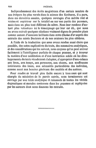 VIII                                             PRÉFACE.

     Indépendamment des écrits magistraux d'un certain nombre de
n o s é v ê q u e s les p l u s v e r s é s d a n s la science d e s E c r i t u r e s , il a p a r u ,
d a n s ces d e r n i è r e s a n n é e s , q u e l q u e s o u v r a g e s d ' u n m é r i t e r é e l et
v r a i m e n t s u p é r i e u r s u r la t o t a l i t é o u s u r u n e p a r t i e d e s p s a u m e s ,
m a i s d a n s un plan t o u t différent d u n ô t r e . N o u s l e u r r e n d o n s d ' a u -
t a n t p l u s v o l o n t i e r s ici le t é m o i g n a g e q u i l e u r est d û , q u e n o u s
e n a v o n s e x t r a i t q u e l q u e s c i t a t i o n s v r a i m e n t d i g n e s d e p r e n d r e place
c o m m e a u t a n t d ' a n n e a u x b r i l l a n t s d a n s c e t t e Chaîne d'or a u p r è s d e s
e x t r a i t s d e s s a i n t s D o c t e u r s et d e n o s o r a t e u r s les p l u s c é l è b r e s .
    A l'aide d e la t r a d u c t i o n q u e n o u s a v o n s r e n d u e a u s s i claire q u e
p o s s i b l e , d e s n o t e s explicatives d u t e x t e , d e s s o m m a i r e s a n a l y t i q u e s ,
et d e s c o n s i d é r a t i o n s qui les s u i v e n t , n o u s c r o y o n s q u ' o n p e u t a r r i v e r
facilement à l ' i n t e l l i g e n c e p a r f a i t e d e c h a q u e p s a u m e , et y t r o u v e r
la m a t i è r e d ' u n e m é d i t a t i o n et d ' u n e i n s t r u c t i o n solide o ù les d é v e -
loppements du texte viendraient s'adapter, s'approprier d'eux-mêmes
a u x l i e u x , a u x t e m p s , a u x p e r s o n n e s , a u x c h o s e s , a u x souffrances
intérieures des â m e s , aux nécessités particulières des individus,
c o m m e a u s s i a u x b e s o i n s g é n é r a u x d e s sociétés et d e s n a t i o n s .
     P o u r r e n d r e ce t r a v a i l p l u s facile e n c o r e à t o u s c e u x q u i sont
c h a r g é s d u m i n i s t è r e de la p a r o l e s a c r é e , n o u s t e r m i n e r o n s cet
o u v r a g e p a r u n e t a b l e a n a l y t i q u e et r a i s o n née d e t o u t e s les v é r i t é s
d o g m a t i q u e s et m o r a l e s c o n t e n u e s d a n s les p s a u m e s et e x p l i q u é e s
p a r les a u t e u r s d o n t n o u s d o n n o n s les e x t r a i t s .
 