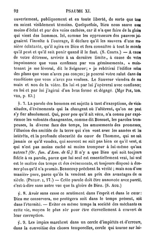 92                                        PSAUME XI.

o u v e r t e m e n t , p u b l i q u e m e n t et en t o u t e l i b e r t é , de s o r t e que toui
e n soient visiblement t é m o i n s . Quelquefois, Dieu n o u s sauve avec
m o i n s d'éclat et p a r des voies cachées, c a r il n ' a q u e faire de la gloire
qui vient des h o m m e s . Ici, c o m m e les o p p r e s s e u r s des pauvres job
g n a i e n t l'insulte à l ' o u l r a g e , il d é c l a r e q u ' i l les s a u v e r a d'une ma*
nière é c l a t a n t e , qu'il a g i r a en Dieu et fera c o n n a î t r e à t o u t le monde
qu'il p e u t et qu'il sait p u n i r q u a n d il le faut. ( S . CHUYS.) — A cause
de v o t r e d é t r e s s e , a r r i v é e à sa d e r n i è r e l i m i t e , à cause de votre
i m p u i s s a n c e q u e vous confessez p a r vos g é m i s s e m e n t s , a main-
t e n a n t j e me lèverai, dit le S e i g n e u r ; » j e r e b â t i r a i l'édifice selon
des p l a n s q u e vous n'avez pas c o n ç u s ; j e poserai v o t r e s a l u t dans des
conditions q u e vous n'avez pas voulues. Le S a u v e u r v i e n d r a de ma
m a i n et n o n de la v ô t r e . En lui et p a r lui j ' o p é r e r a i avec confiance;
en lui et p a r lui j ' a g i r a i d ' u n b r a s ferme et d é g a g é . (Mgr P I E , tom.
vin, p. lo.)

      y. 7. L a p a r o l e des h o m m e s est sujette à t a n t d ' e x c e p t i o n s , de vicis-
 situdes, d ' é v é n e m e n t s q u i la c h a n g e n t où l ' a l t è r e n t , q u ' o n ne peut
 s'y fier a b s o l u m e n t . Qui, p o u r peu qu'il ait vécu, n ' a c o n n u p a r expé-
 rience les volontés c h a n g e a n t e s , c o m m e dit Bossuet, les p a r o l e s trom-
 p e u s e s , la diverse face des t e m p s , les a m u s e m e n t s des promesses,
 l'illusion des amitiés de la t e r r e qui s'en vont avec les a n n é e s et les
 i n t é r ê t s , e t la p r o f o n d e o b s c u r i t é du c œ u r de l ' h o m m e , q u i ne sait
j a m a i s ce qu'il v o u d r a , q u i s o u v e n t ne sait pas bien ce qu'il veut, et
q u i n'est p a s m o i n s c a c h é ni moins t r o m p e u r à l u i - m ê m e qu'aux
a u t r e s ? (Or. fun. d'Ann. de G.) Il n ' y a q u e Dieu q u i soit toujours
fidèle à sa p a r o l e , p a r c e q u e lui seul est essentiellement vrai, lui seul
 est le m a î t r e des t e m p s et des é v é n e m e n t s , et toujours disposé à don-
 n e r plus qu'il n ' a p r o m i s . B e a u c o u p p r ê c h e n t la v é r i t é ; mais non d'une
 m a n i è r e p u r e , p a r c e qu'ils la v e n d e n t a u p r i x des a v a n t a g e s de ce
 siècle. (PniLir. i, 17.) — Cette p a r o l e doit ê t r e a n n o n c é e avec pureté,
 c'est-à-dire sans a u t r e vue q u e la gloire de Dieu. (S. AUG.)

    y . 8. Avoir s a n s cesse ce s e n t i m e n t d a n s l'esprit et d a n s le c œ u r :
Dieu me c o n s e r v e r a , m e p r o t é g e r a soit d a n s le t e m p s p r é s e n t , soit
d a n s l ' é t e r n i t é . — Eviter en m ê m e t e m p s la société des m é c h a n t s en
cette vie, m o y e n le p l u s s û r p o u r être é t e r n e l l e m e n t à couvert de
leur corruption.
   y . 9. Les impies m a r c h e n t d a n s u n cercle d ' i m p i é t é s et d'erreurs,
d a n s la convoitise des choses t e m p o r e l l e s , cercle q u i t o u r n e sur lui-
 