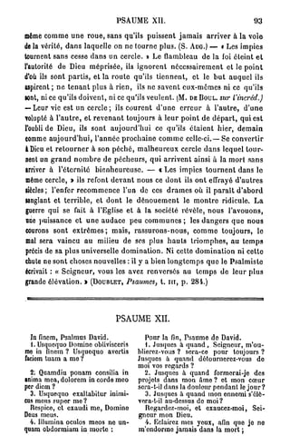 PSAUME          XII.                                       93

même c o m m e u n e r o u e , s a n s qu'ils p u i s s e n t j a m a i s a r r i v e r à la voie
de la vérité, d a n s laquelle on ne t o u r n e p l u s . (S. AUG.) — « Les impies
tournent sans cesse d a n s u n cercle. » Le flambleau de la foi éteint e t
l'autorité de Dieu m é p r i s é e , ils i g n o r e n t n é c e s s a i r e m e n t et le p o i n t
d'où ils sont p a r t i s , et la r o u t e qu'ils t i e n n e n t , et le b u t a u q u e l ils
aspirent ; n e t e n a n t plus à r i e n , ils ne s a v e n t e u x - m ê m e s ni ce qu'ils
sont, ni ce qu'ils d o i v e n t , ni ce qu'ils v e u l e n t . ( M . DE BOUL. sur l'incrêd.)
— Leur vie est u n cercle ; ils c o u r e n t d ' u n e e r r e u r à l ' a u t r e , d ' u n e
volupté à l ' a u t r e , et r e v e n a n t toujours à l e u r p o i n t de d é p a r t , qui est
l'oubli de Dieu, ils sont a u j o u r d ' h u i ce qu'ils é t a i e n t h i e r , d e m a i n
comme a u j o u r d ' h u i , l ' a n n é e p r o c h a i n e c o m m e celle-ci.—Se c o n v e r t i r
à Dieu et r e t o u r n e r à son p é c h é , m a l h e u r e u x cercle d a n s lequel t o u r -
nent un g r a n d n o m b r e de p é c h e u r s , q u i a r r i v e n t ainsi à la m o r t s a n s
arriver à l ' é t e r n i t é b i e n h e u r e u s e . — « Les i m p i c s t o u r n e n t d a n s le
même cercle, » ils refont d e v a n t nous ce d o n t ils o n t effrayé d ' a u t r e s
siècles; l'enfer r e c o m m e n c e l'un de ces d r a m e s où il p a r a î t d ' a b o r d
sanglant et t e r r i b l e , et d o n t le d é n o u e m e n t le m o n t r e ridicule. L a
guerre qui se fait à l'Eglise et à la société révèle, n o u s l ' a v o u o n s ,
 une puissance et u n e a u d a c e peu c o m m u n e s ; les d a n g e r s q u e n o u s
courons sont e x t r ê m e s ; m a i s , r a s s u r o n s - n o u s , c o m m e t o u j o u r s , le
mal sera vaincu a u milieu de ses plus h a u t s t r i o m p h e s , a u t e m p s
précis de sa p l u s universelle d o m i n a t i o n . Ni cette d o m i n a t i o n ni cette
chute ne s o n t choses nouvelles : il y a bien l o n g t e m p s q u e le P s a l m i s t e
écrivait : « S e i g n e u r , vous les avez r e n v e r s é s au t e m p s de leur plus
grande élévation. » (DOUBLET, Psaumes, t. i n , p . 284.)




                                       PSAUME XII.

  In finem, Psalmus David.                         Pour la fin, Psaume de David.
  L Usqucquo Domine oblivisceris                   1. Jusques à q u a n d , Seigneur, m'ou-
mo in finem ? Usquequo avertis                  blierez-vous ? sera-ce pour toujours ?
faciom tuam a me ?                              Jusques à quand détournerez-vous de
                                                moi vos regards ?
  2: Quamdiu ponam consilia in                     2. Jusques à quand formerai-je des
anima mea, dolorem in corde meo                 projets dans mon âme ? et mon cœur
per dicm ?                                      sera-t-il dans la douleur pendant le j o u r ?
  3. Usquequo exaltabitur inimi-                   3. Jusques à quand mon ennemi s'élô-
cus meus super me ?                             vera-t-il au-dessus de moi?
  Rcspico, et exaudi me, Domine                    Regardez-moi, et exaucez-moi, Sei-
Dous meus.                                      gneur mon Dieu.
  4. Illumina oculos meos ne un-                   4. Eclairez mes yeux, afin que je no
quam obdormiam in morte :                       m'endorme jamais dans la mort ;
 