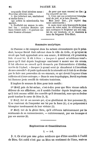 PSAUME XII.

   ncquando dicat inimicus meus :               de peur que mon ennemi ne dise : je
Pra?valui adversus cum.                      l'ai emporté sur lui.
   l>. Qui tribulaut me, exultabunt             îi. Ceux qui me persécutent triomphe*
si motus fuero :                             ront de joie, si je suis ébranlé.
   ego autem in miscricordia tua                 Mais pour moi , j ' a i espéré dam
speravi.                                     votre miséricorde ;
   C. Exultabit cor meum in salu-               6. mon cœur sera transporté de joie à
tari tuo : cantabo Domino qui                cause do votre salut. Je célébrerai dans
bona tribuit mibi : ot psallam no-           mes cantiques le Soigneur qui m'a com-
mini Domini altissimi.                       blé de ses bienfaits, et j e chanterai le
                                             nom du Seigneur Très-Haut.



                                Sommaire analytique.

    Ce Psaume a été composé dans les mômes circonstances que le précé»
denl, lorsque David était enfermé dans la ville de Ccila, et qu'ayant été
averti que Saûl approchait avec son a r m é e , il délibérait s'il prendrait la
fuite devant lui. U dit a Pieu : « Jusques à q u a n d m'ouhlieroz-vous? »
parce qu'il était depuis longtemps c o n d a m n é à m e n e r u n e vie errante,
11 fait allusion au conseil qu'il d e m a n d a par l'intermédiaire d'Abiathar,
revêtu de l'éphod. « Jusques ,à q u a n d serai-je a b a n d o n n é à l'incertitude
de mes conseils? » Il parle également de la nécessité où il était de se dérober
p a r la fuite aux poursuites de ses ennemis, ce qui devait l'exposer à leurs
railleries et à leurs outrages.— Dans le sens tropologique, David représente
ici l'homme juste assailli de violentes tentations.
  Il implore le secours de Dieu pour trois motifs :
   o r
  l Motif,    pris de l u i - m ê m e , c'est-à-dire pour que Dieu vienne enfin lo
délivrer de ses afflictions, où il semble l'oublier depuis l o n g t e m p s , sans
qu'il tirât aucune utilité des conseils qu'il demandait, sans que sa douleur
parût toucher le cœur de Dieu (1, 2).
   2° Motif, tiré de ses ennemis qui, a) se glorifiaient de leur puissance (3);
b) se vantaient de l'emporter sur lui p a r la force (4) ; c) se préparaient a
triompher insolemment de leur victoire (5).
   3° Motif, tiré de la gloire Dieu, qu'il célébrera intérieurement par les
sentiments de sa reconnaissance, — extérieurement, p a r ses louanges et
p a r ses œuvres (G).



                         Explications et Considérations.

                                          I. — 1-0.

   jk 1. Ce n ' e s t p a s u n e g r â c e m é d i o c r e q u e d ' ê t r e sensible à Toubli
d e Dieu. Cet o u b l i n ' e s t p a s en Dieu u n s e n t i m e n t de l ' â m e , mais un
 