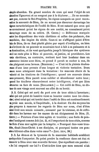 P S A U M E XII.                                           95

ample a b a n d o n .           Un g r a n d n o m b r e de ceux q u i s o n t l'objet de cet
abandon l ' i g n o r e n t et n e s o n g e n t pas à le d é p l o r e r . . . Us ne c o n n a i s -
sent pas, c o m m e le R o i - P r o p h è t e , les signes a u x q u e l s o n p e u t r e c o n -
naître le souvenir de Dieu, ils n e savent p a s discerner d a v a n t a g e les
signes c a r a c t é r i s t i q u e s de l'oubli de Dieu. Il est n a t u r e l q u e ceux q u i
ne connaissent p o i n t les signes de son a m i t i é , ne connaissent p o i n t
davantage c e u x d e sa colère. ( S . CURYS.) — Différence m a r q u é e
entre les dispositions des vrais c h r é t i e n s et celles des p é c h e u r s , des
mondains, des i m p i e s d u siècle. Ceux-ci n e s'affligent p o i n t d ' ê t r e
loin de Dieu, ils en font p l u t ô t gloire p a r e s p r i t d'irréligion, ou bien
ils s'irritent d e n e pouvoir se s o u s t r a i r e t o u t à fait à sa puissance et à
sa domination, et ils v o n t quelquefois j u s q u ' à f a b r i q u e r des systèmes
où il ne r e s t e plus à Dieu ni pouvoir, ni j u s t i c e , ni p r o v i d e n c e . Les
trais c h r é t i e n s , au c o n t r a i r e , m e t t e n t t o u t l e u r b o n h e u r d a n s u n
commerce i n t i m e avec Dieu, et q u a n d il p a r a î t se c a c h e r à e u x , ils
s'en plaignent avec l a r m e s . (BERTHIER.) — C'est ici la p l a i n t e doulou-
reuse d ' u n e â m e pressée d ' u n e longue et violente t e n t a t i o n . D e u x
maux nous a t t e i g n e n t d a n s la t e n t a t i o n : les m a u v a i s désirs d e la
volonté et les t é n è b r e s de l'intelligence ; q u a n d ces m a u v a i s désirs
nous pressent, Dieu p a r a î t n o u s oublier et a b a n d o n n e r n o t r e â m e ;
quand les t é n è b r e s obscurcissent n o t r e intelligence, c'est que Dieu
détourne sa face de n o u s . (BELLARMIN.) — Cet oubli d e Dieu, ce d é -
tour de son visage s o n t s o u v e n t u n effet de sa b o n t é .
    jL 2. Celui q u i est sorti d u p o r t e r r e do t o u s côtés à l ' a v e n t u r e ;
 celui qui est privé de l u m i è r e vient se h e u r t e r c o n t r e tous les o b s t a -
 cles; ainsi celui q u i est t o m b é d a n s l'oubli de Dieu est c o n t i n u e l l e m e n t
 ^Oi proie a u x soucis, à l ' i n q u i é t u d e , à la d o u l e u r . Un des m o y e n s les
 plus p r o p r e s à r a m e n e r les r e g a r d s de Dieu s u r n o u s , c'est d ' ê t r e
ainsi livré a u x soucis cuisants , c o n s u m é p a r la tristesse, et de réflé-
chir dans les l a r m e s s u r les causes d e cet é l o i g n e m e n t de Dieu. ( S .
CURYS.) — P e i n t u r e d ' u n e â m e agitée et t r o u b l é e ; u n e foule de p e n -
sées l'assiègent c o m m e J o b (xx, 2), et l ' e m p o r t e n t de tous côtés, c o m m e
les flots d ' u n e m e r a g i t é e p a r la t e m p ê t e . « P o u r q u o i ôtes-vous t r o u -
blés, disait Jésus-Christ à ses disciples, et p o u r q u o i t o u t e s ces p e n -
sées s'élôvent-elles d a n s votre c œ u r ? » (Luc. xxiv, 38.)
  jr. 3. L e d é m o n et la t y r a n n i e de l a m a u v a i s e h a b i t u d e s e m b l e n t
quelquefois l ' e m p o r t e r . Ne p o i n t p e r d r e la confiance d a n s cet é t a t et
recourir à Dieu avec u n e nouvelle ferveur. Quo signifient ces paroles :
« J e l'ai e m p o r t é s u r l u i ? » C'est-à-dire b i e n q u e m o n e n n e m i n ' a i t
 