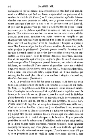 06                                         PSAUiME XII.

 a u c u n e force p a r l u i - m ê m e , il a c e p e n d a n t été plus fort q u e moi. Ce
 s o n t nos défaites q u i font sa force, a u g m e n t e n t sa puissance et le
 r e n d e n t invincible. (S. CURYS.) — Si vous p r o m e t t e z qu'enfin le temps
 v i e n d r a q u e vous p e n s e r e z au salut, sans y p e n s e r e n c o r e , a h ! sou-
 venez-vous q u e c'est p a r là q u e tous les p é c h e u r s o n t péri jusqu'ici,
 et que c'est la g r a n d e voie qui m è n e à la m o r t d a n s le p é c h é ; souve-
nez-vous q u e le p é c h e u r qui désire s o u v e n t en vain n e se convertit
j a m a i s . P l u s m ê m e vous sentirez en vous de ces m o u v e m e n t s stériles
 de salut, p l u s aussi c o m p t e z q u e v o t r e m e s u r e se r e m p l i t et que
c h a q u e g r â c e m é p r i s é e vous a p p r o c h e d ' u n d e g r é de l'endurcissement.
Dites s o u v e n t au S e i g n e u r avec le P r o p h è t e : J u s q u e s à quand, ô
m o n Dieu ! a m u s e r a i - j e les i n q u i é t u d e s secrètes de m o n â m e par de
vains projets de p é n i t e n c e ? Qitamdiu ponam consilia in anima mcat
J u s q u e s à q u a n d verrai-je c o u l e r les j o u r s r a p i d e s de m a vie, en pro-
m e t t a n t à m o n c œ u r , p o u r le c a l m e r d a n s ses d é s o r d r e s , u n e dou-
l e u r et u n r e p e n t i r q u i s'éloigne toujours plus de moi ? Dolorem in
 corde mcoper diem? J u s q u e s à q u a n d l ' e n n e m i , se p r é v a l a n t de ma
faiblesse, se scrvira-t-il d ' u n e e r r e u r si grossière p o u r m e séduire?
 Usquequo exallahitur inimicus meus super me?... Exaucez aujourd'hui,
ô m o n Dieu, ces désirs de s a l u t , a u j o u r d ' h u i où il m e semble que
v o t r e grâce les r e n d plus vifs e t plus sincères : Respice et exaudi me,
Domine, Deus meus. (BOURDAL.)
      f. A. Le P r o p h è t e p a r l e ici des y e u x d u c œ u r , et il d e m a n d e qu'ils
n e soient j a m a i s fermés p a r suite des funestes d é l e c t a t i o n s du péché.
(S. AUG.) — L e p é c h é est à la fois un s o m m e i l et u n s o m m e i l mortel.
Que d'analogies e n t r e le sommeil et le p é c h é , e n t r e le p é c h é , mort de
l ' â m e , et la m o r t d u c o r p s . (LEBLANC.) — La m o r t d o n t le Roi-Pro-
p h è t e d e m a n d e à ê t r e p r é s e r v é est la r é p r o b a t i o n , la p e r t e éternelle de*
Dieu, ou le p é c h é q u i e n est cause. Ce q u i p r é s e r v e d e cette mort,
c'est la l u m i è r e de la g r â c e ; et ce qui est i n c o m p a t i b l e avec cette mort,
c'est cette m ê m e l u m i è r e . (BERTIUER.) — Combien il est nécessaire
q u e nous fassions à Dieu cette p r i è r e : « Eclairez mes y e u x , etc. » 11
n ' y a peut-être p a s u n individu d a n s le m o n d e q u i n'ait d a n s son être
q u e l q u e recoin où il c r a i n t d ' a p p o r t e r la l u m i è r e . Il y a p o u r cela
p e u t - ê t r e a u t a n t de raisons q u e d'individus, mais m a l g r é celte variété,
le fait n ' e n est p a s m o i n s universel. P r e s q u e toujours n o u s ignorons
n o s p r o p r e s r a i s o n s , c a r c'est p l u t ô t u n de ces instincts q u i vivent
d a n s le fond d e n o t r e n a t u r e c o r r o m p u e . L'oracle secret n o u s dît quo
si n o u s p é n é t r o n s d a n s ce repli de n o t r e ê t r e , n o u s a u r o n s à nous
 