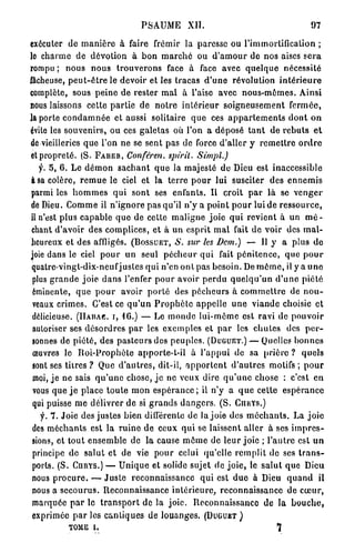 PSAUME           XII.                                       97

exécuter de m a n i è r e à faire frémir la paresse ou l'immortification ;
le charme de dévotion à b o n m a r c h é ou d ' a m o u r de nos aises s e r a
rompu ; nous n o u s t r o u v e r o n s face à face avec q u e l q u e nécessité
fâcheuse, p e u t - ê t r e le devoir et les tracas d ' u n e révolution i n t é r i e u r e
complète, sous p e i n e de rester m a l à l'aise avec n o u s - m ê m e s . Ainsi
nous laissons cette p a r t i e de n o t r e i n t é r i e u r s o i g n e u s e m e n t f e r m é e ,
la porte c o n d a m n é e et aussi solitaire q u e ces a p p a r t e m e n t s d o n t o n
évite les souvenirs, ou ces galetas où l'on a déposé t a n t de r e b u t s e t
de vieilleries q u e l'on ne se sent pas de force d'aller y r e m e t t r e o r d r e
et p r o p r e t é . ( S . F A B E R , Conféren. spirit. Simpl.)
   y. 5 , 6 . Le d é m o n s a c h a n t q u e la majesté d e Dieu est inaccessible
à sa colère, r e m u e le ciel et la t e r r e p o u r lui susciter des e n n e m i s
parmi les h o m m e s q u i sont ses enfants. Il croit p a r là se v e n g e r
de Dieu. C o m m e il n ' i g n o r e pas qu'il n'y a p o i n t p o u r lui d e r e s s o u r c e ,
il n'est p l u s c a p a b l e q u e de cette m a l i g n e joie q u i r e v i e n t à un m é -
chant d'avoir des complices, et à un e s p r i t m a l fait d e voir des m a l -
heureux et des affligés. (BOSSUET, S. sur les Dem.) — Il y a plus d e
joie dans le ciel p o u r u n seul p é c h e u r q u i fait p é n i t e n c e , q u e p o u r
quatre-vingt-dix-neuf j u s t e s q u i n'en o n t pas besoin. De m ê m e , il y a u n e
 plus g r a n d e j o i e d a n s l'enfer p o u r avoir p e r d u q u e l q u ' u n d ' u n e p i é t é
 éminente, que p o u r avoir p o r t é des p é c h e u r s à c o m m e t t r e de n o u -
 veaux crimes. C'est ce q u ' u n P r o p h è t e a p p e l l e u n e v i a n d e choisie et
 délicieuse. (IIABAC. I, 4 6 . ) — Le m o n d e lui-môme est ravi de p o u v o i r
 autoriser ses d é s o r d r e s p a r les e x e m p l e s et p a r les c h u t e s des p e r -
 sonnes de p i é t é , des p a s t e u r s des peuples. (DUGUET.) — Quelles b o n n e s
 œuvres le R o i - P r o p h è t e apporte-t-il à l'appui de sa prière ? q u e l s
 sont ses titres ? Que d ' a u t r e s , dit-il, a p p o r t e n t d ' a u t r e s motifs ; p o u r
 moi, j e ne sais q u ' u n e chose, j e ne veux dire q u ' u n e chose : c'est en
 vous que j e p l a c e t o u t e m o n e s p é r a n c e ; il n'y a q u e cette e s p é r a n c e
 qui puisse m e délivrer d e si g r a n d s d a n g e r s . ( S . CIIUYS.)
  f. 7 . Joie des justes bien différente de la joie des m é c h a n t s . La j o i e
des m é c h a n t s est l a r u i n e d e ceux q u i se laissent aller à ses i m p r e s -
sions, et t o u t e n s e m b l e de la cause m ô m e de l e u r j o i e ; l ' a u t r e est u n
principe d e s a l u t et de vie p o u r celui qu'elle r e m p l i t de ses t r a n s -
ports. ( S . CURYS.) — U n i q u e et solide sujet de j o i e , le s a l u t q u e Dieu
nous p r o c u r e . — J u s t e r e c o n n a i s s a n c e qui est d u e à Dieu q u a n d il
nous a s e c o u r u s . R e c o n n a i s s a n c e i n t é r i e u r e , reconnaissance de c œ u r ,
marquée p a r le t r a n s p o r t de la j o i e . Reconnaissance de la b o u c h e ,
exprimée p a r l e s c a n t i q u e s de louanges. (DUGUET)
             TOME i .                                                                 7
 