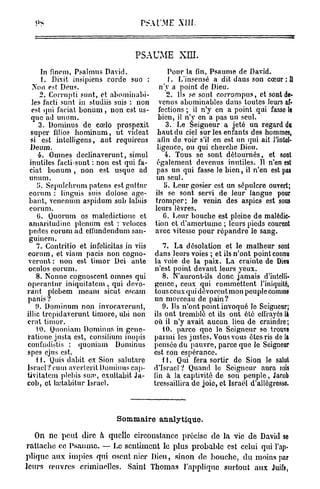 P A'M XIII.
                                      S l. E



                                   PS.   J
                                             UME XLTI.
      In finem, Psalmus David.                    Pour la fin, Psaume de David.
      1. Dixit insipiens corde suo :              1. L'insensé a dit daus son cœur : Il
  Non est Deus.                                n'y a point de Dieu.
     2. Corrupti sunt, et abominabi-              2. Ils se sont corrompus, et sont de-
  les facti sunt in studiis suis : non         venus abominables dans toutes leurs af-
  est qui faciat b o n u m , non est us-       fections ; il n'y en a point qui fasse le
  que ad unum.                                bien, il n'y en a pas un seul.
     3. Dominus de cœlo prospexit                3. Le Seigneur a jeté un regard du
  super filios hominum, ut videat             haut du ciel sur les enfants des hommes,
 si est intelligens, aut rcquircns            afin de voir s'il en est un qui ait l'intel-
 Deum.                                        ligence, ou qui cherche Dieu.
     4. Omnes declinaverunt, simul               4. Tous se sont détournés, et sont
 inutiles facti sunt : non est qui fa-        également devenus inutiles. 11 n'en est
 ciat bonum , non est usque ad                pas un qui fasse le bien, il n'en est pas
 unum.                                       un seul.
    5. Sepulchrnm païens est guitnr              5. Leur gosier est un sépulcre ouvert;
 eorum : linguis suis dolosc agc-            ils se sont servi de leur langue pour
 bant, venenum aspidum sub labiis            tromper; le venin des aspics est sous
 eorum.                                      leurs lèvres.
    G. Quorum os maledictionc et                 G. Leur bouche est pleine de malédic-
 arnaritudinc plénum est : veloccs           tion et d'amertume ; leurs pieds courent
 pedcs eorum ad cilundcndum san-             avec vitesse pour répandre le sang.
 guineni.
    7. Contritio et infelicitas in viis         7. La désolation et le malheur sont
eorum, et viam pacis non cogno-               dans leurs voies ; et ils n'ont point connu
verunt : non est timor Dei an te             la voie de la paix. La crainte de Dieu
 oculos eorum.                               n'est point devant leurs yeux.
    8. Nonne cognoscent omnes qui               8. N'auront-ils donc jamais d'intelli-
opcrantur iniquitatem , qui dévo-            gence, ceux qui commettent l'iniquité,
rant plebem meam sicut escam                 tous ceux qui dévorent mon peuple comme
panis ?                                      un morceau de pain?
    0. Dominum non invocavcrunt,                9. Us n'ont point invoqué le Seigneur;
illic trepidaverunt timoré, ubi non          ils ont tremblé et ils ont été effrayés là
erat timor.                                  où il n'y avait aucun lieu de craindre;
    10. Quoniam Dominus in genc-                10. parco quo lo Seigneur se trouve
ratione justa est, consilium inopis          parmi les justes. Vous vous êtes ris de la
confudistis : quoniam Dominus                pensée du pauvre, parce que le Seigneur
spes ejus est.                               est son espérance.
    11. Quis dabit ex Sion sa! u tare           H . Qui fera sortir de Sion le salut
Israël?cum avcrtcrilDominuscap-              d'Israël ? Quand le Seigneur aura mis
tivitatem plebis sum, exultabit Ja-          fin à la captivité de son peuple, Jacob
cob, et lrctabilur Israël.                   tressaillira de joie, et Israël d'allégresse.



                             Sommaire analytique.

   On n e peut dire à quelle circonstance précise de l a vie de David se
rattache ce P s a u m e . — Le sentiment le plus probable est celui qui l'ap-
plique aux impics qui osent nier Dieu, sinon de bouche, du moins par
leurs œuvres criminelles. Saint Thomas l'applique surtout aux Juifs,
 