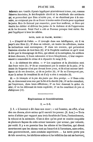 PSAUME XIII.                                              99

 fiellarmin aux Gentils. Upeut s'appliquer généralement à tous, car, c o m m e
 l'observe Jansénius, le Roi-Prophète décrit ici la multitude des méchants
qui, se persuadant que Dieu n'existe p a s , et ne cherchant p a s à le con-
naître, ne craignent p a s de se livrer à toutes sortes d'excès p o u r opprimer
les justes. Mais ils finiront p a r connaître, p o u r leur malheur, ce Dieu qui
viendra les châtier et délivrer les justes de la violence et de l'oppression
où ils les tiennent. Saint Paul a cité ce Psaume presque tout entier. On
peut l'appliquer à tous les athées.

                           DAVID, DANS CE PSAUME, MONTRE :

   I. — L'impiété de l'athée. — 1° Aveugle dans son intelligence, où il v a
jusqu'à nier Dieu (1) ; 2° dans sa volonté, où toutes les affections, toutes
les inclinations sont corrompues ; 3° d a n s ses œ u v r e s , qui présentent
l'omission absolue de tout bien (2) ; 4° le Prophète confirme ce qu'il vient
de dire p a r le témoignage de Dieu, qui atteste a) la corruption, les artifices
de leurs discours, b) leurs calomnies et leurs blasphèmes, c) leur empres-
sement à commettre le crime et à répandre le sang (3-G).
  II. — Le châtiment des athées. — 1° Les angoisses et la désolation sont
dans leurs voies (7) ; 2° ils ne connaissent pas le sentier de la paix ; 3° la
crainte du Seigneur n'est p a s devant leurs yeux, et ils n'ont aucune intel-
ligence ni de ses desseins, ni de sa justice (8); 4° ils ne l'invoquent p a s ,
et par là m ê m e ils tremblent là où il n'y a rien à craindre (9).
  III. — Le triomphe       et la joie des justes     que Dieu protège.        — 1° Dans celte
vie, en demeurant avec eux p a r la foi et la charité (10) ; 2° en les consolant,
par l'espérance, dans leurs afflictions ; 3° en leur donnant la grâce d u
ialut ; 4° en les délivrant de toute captivité ; 5° en les comblant de joie et
d'allégresse (11).



                         Explioations et Considérations.

                                          I. — 1-6.

  y. i. « L'insensé a d i t d a n s son c œ u r ; » n u l h o m m e , en efiet, n'ose
dire ces chose*, a l o r s m ê m e qu'il oserait les p e n s e r . (S. AUG.) — Trois
sortes d'athées p a r r a p p o r t a u x trois facultés d e l ' â m e , l ' e n t e n d e m e n t ,
la volonté et l a m é m o i r e . C'est-à-dire q u ' o n p e u t se r e n d r e c o u p a b l e
en plusieurs façons de cette e r r e u r insensée : p a r e r r e u r , p a r v o l o n t é ,
par oubli. Il y a e n p r e m i e r lieu les a t h é e s et les libertins, q u i disent
ouvertement q u e les choses v o n t a u h a s a r d et à l ' a v e n t u r e , sans o r d r e ,
sans g o u v e r n e m e n t , sans conduite s u p é r i e u r e . . . L a t e r r e p o r t e p e u
do tels m o n s t r e s , les idolâtres m ê m s s cl les infidèles les ont en h o r r e u r ;
 