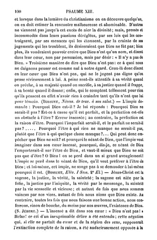 100                                       PSAUME XIII.

et l o r s q u e d a n s la l u m i è r e du christianisme on en d é c o u v r e quelqu'un,
o n en doit estimer la r e n c o n t r e m a l h e u r e u s e et a b o m i n a b l e . D'autres
n e v i e n n e n t pas j u s q u ' à cet excès de nier la divinité ; m a i s , pressés et
i n c o m m o d é s d a n s l e u r s passions d é r é g l é e s , p a r ses lois q u i les con-
 t r a i g n e n t , p a r ses m e n a c e s qui les é t o n n e n t , p a r la c r a i n t e de ses
j u g e m e n t s q u i les t r o u b l e n t , ils d é s i r e r a i e n t q u e Dieu n e fût p a s ; bien
p l u s , ils v o u d r a i e n t p o u v o i r croire q u e Dieu n'est q u ' u n n o m , et disent
d a n s leur c œ u r , non p a r persuasion, mais p a r désir : « Il n ' y a pas de
Dieu. » T r o i s i è m e m a n i è r e de dire q u e Dieu n'est p a s : ce à quoi nous
 ne d a i g n o n s p e n s e r est c o m m e n u l à n o t r e é g a r d . Ceux-là d o n c disent
 en l e u r c œ u r q u e Dieu n'est p a s , q u i n e le j u g e n t pas digne qu'on
pense s é r i e u s e m e n t à lui. A p e i n e sont-ils attentifs à sa vérité quand
on p r ê c h e , à sa m a j e s t é q u a n d on sacrifie, à sa j u s t i c e q u a n d il frappe,
à sa b o n t é q u a n d il d o n n e ; enfin, q u i le c o m p t e n t t e l l e m e n t pour rien
qu'ils p e n s e n t en effet n ' a v o i r rien à c r a i n d r e t a n t qu'ils n ' o n t que lui
 p o u r t é m o i n . (BOSSUET, Néccss. de trav. à son salut.) — L'impie de-
 m a n d e : P o u r q u o i Dieu est-il ? Je lui r é p o n d s : P o u r q u o i Dieu ne
 serait-il p a s ? Est-ce à cause qu'il est p a r f a i t , et la perfection cst-ello
 un obstacle à l ' ê t r e ? E r r e u r i n s e n s é e ; au c o n t r a i r e , la perfection est
 la raison d ' ê t r e . P o u r q u o i l'imparfait serait-il, et le parfait ne serait-il
  pas?                     P o u r q u o i l ' ê t r e à q u i rien n e m a n q u e n e serait-il pas,
  p l u t ô t q u e l'être à q u i q u e l q u e chose m a n q u e ? . . . Qui p e u t donc em-
  p ê c h e r q u e Dieu ne soit? et p o u r q u o i le n é a n t de Dieu, q u e l'impie veut
 i m a g i n e r d a n s son c œ u r insensé, p o u r q u o i , dis-je, ce n é a n t de Dieu
 l ' e m p o r t e r a i t - i l s u r l'être de D i e u , et v a u t - i l m i e u x q u e Dieu ne soit
 pas q u e d ' ê t r e ? 0 Dieu 1 on se p e r d d a n s u n si g r a n d aveuglement!
 L ' i m p i e se p e r d d a n s le n é a n t de Dieu, qu'il v e u t préférer à l'être do
 Dieu ; et l u i - m ê m e , cet i m p i e , ne songe p a s à se d e m a n d e r à lui-même
  p o u r q u o i il est. (BOSSUET, Elév. I Sein. 2° El.) — Jésus-Christ est la
  s a g e s s e , la j u s t i c e , la v é r i t é , la s a i n t e t é ; la sagesse est niée par la
  folie, la justice p a r l ' i n i q u i t é , la vérité p a r le m e n s o n g e , la sainteté
  p a r la vie sensuelle et vicieuse ; et a u t a n t d e fois q u e n o u s sommes
  v a i n c u s p a r nos vices, a u t a n t de fois n o u s nions q u e Dieu existe. Au
  c o n t r a i r e , toutes les fois q u e n o u s faisons u n e b o n n e a c t i o n , nous con-
  fessons, sinon de b o u c h e , du moins p a r nos œ u v r e s , l'existence de Dieu.
  ( S . JÉRÔME.) — L'insensé a dit d a n s son c œ u r : « Dieu n'est p a s ! i
 H é l a s ! ce cri d'un i n e x p r i m a b l e délire a été e n t e n d u ; cette négation
 qui, si elle ne p a r t a i t du c œ u r et de la région des sens, supposerait
l ' e x t i n c t i o n c o m p l è t e de la raison, a été a u d a c i e u s e m e n t opposée à la
 