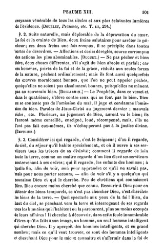 P S A U M E XIII.                                           101

croyance v é n é r a b l e d e t o u s les siècles et a u x plus é c l a t a n t e s l u m i è r e s
de l'évidence. (DOUBLET, Psaumes, etc. T . nr, 294.)

   f. 2. Suite n a t u r e l l e , mais d é p l o r a b l e de la d é p r a v a t i o n du c œ u r .
La foi et la c r a i n t e de Dieu, d e u x freins salutaires p o u r a r r ê t e r le p é -
cheur; ces d e u x freins u n e fois r o m p u s , il se précipite d a n s t o u t e s
sortes de d é s o r d r e s . — Affections et désirs déréglés, source c o r r o m p u e
des actions les p l u s a b o m i n a b l e s . (DUGUET.) — Ne pas p é c h e r et b i e n
faire, deux choses différentes, s'il s'agit du bien absolu et p a r f a i t ; c a r
ces h o m m e s , privés de l a foi et de la g r â c e , r é d u i t s a u x seules forces
de la n a t u r e , p è c h e n t o r d i n a i r e m e n t ; mais ils font aussi quelquefois
des œ u v r e s m o r a l e m e n t b o n n e s , que l'on n e p e u t a p p e l e r p é c h é s ,
quoiqu'elles n e soient pas a b s o l u m e n t b o n n e s , puisqu'elles ne m è n e n t
pas au souverain b i e n . (BËLLARMIN.) — Le P r o p h è t e , d a n s ce verset e t
dans le q u a t r i è m e , s'élève c o n t r e ceux qui ne font p a s le b i e n . Dieu
ne se c o n t e n t e pas de l'omission du m a l , il j u g e et c o n d a m n e l'omis-
sion du b i e n . P a r o l e s de Jésus-Christ au j u g e m e n t d e r n i e r ; m a u v a i s
riche, e t c . P l u s i e u r s , au j u g e m e n t de Dieu, a u r o n t v u le b i e n ; ils
l'auront m ê m e conseillé, e n s e i g n é , l o u é , r é c o m p e n s é , m a i s , s'ils n e
l'ont pas fait e u x - m ê m e s , ils n ' é c h a p p e r o n t pas à la justice divine.
(BERTUIER.)

   f. 3. Considérer ici qui r e g a r d e , c'est le S e i g n e u r ; d'où il r e g a r d e ,
du ciel, d u séjour qu'il h a b i t e s p é c i a l e m e n t , et où il ouvre à ses ser-
viteurs tous les trésors de sa d i v i n i t é ; c o m m e n t il r e g a r d e de loin
toule la t e r r e , c o m m e un m a î t r e r e g a r d e d ' u n lieu élevé ses serviteurs
contrevenant à ses o r d r e s ; q u i il r e g a r d e , les enfants des h o m m e s ; à
quelle fin, afin d e voir, non p o u r a p p r e n d r e ce qu'il n e savait p a s ,
mais p o u r nous p o r t e r secours, — afin de voir s'il y a q u e l q u ' u n q u i
connaisse Dieu et q u i le c h e r c h e . P e u de c h r é t i e n s q u i connaissent
Dieu. Dieu encore moins c h e r c h é q u e c o n n u . R e c o u r i r à Dieu p o u r en
obtenir des bions t e m p o r e l s , ce n'est pas c h e r c h e r Dieu, c'est c h e r c h e r
les biens de la t e r r e . — Quel spectacle a u x y e u x d e la foi 1 Dieu, d u
haut du ciel, se p e n c h a n t vers la terre et i n t e r r o g e a n t de ses r e g a r d s
tous les h u m a i n s q u i l ' h a b i t e n t ou la p a r c o u r e n t , plus ou m o i n s occupés
de leurs affaires î II c h e r c h e à découvrir, d a n s cette foule i n n o m b r a b l e
d'êtres qu'il a faits à son i m a g e , un h o m m e , un seul h o m m e i n t e l l i g e n t
qui cherche Dieu. Il y a p e r ç o i t des h o m m e s intelligents, et en g r a n d
nombre; mais ce q u ' i l v e u t t r o u v e r , ce s o n t des h o m m e s intelligents
cl c h e r c h a n t Dieu p o u r le mieux c o n n a î t r e et s'affermir d a n s la foi de
 
