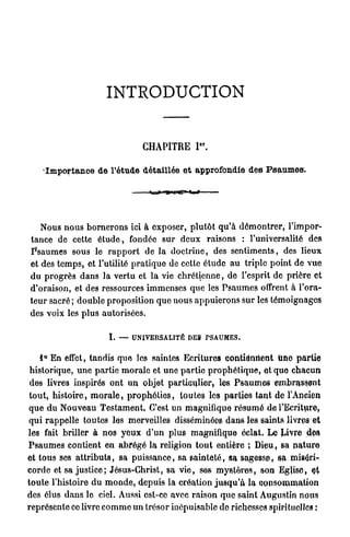 INTRODUCTION


                                                                             e r
                                              CHAPITRE I .

      Importance de l'étude détaillée e t approfondie d e s P s a u m e s .

                                                          1
                                      ... i    «r.i.f   '| | H T " '   mt




      Nous n o u s b o r n e r o n s ici à exposer, p l u t ô t q u ' à d é m o n t r e r , l'impor-
 tance de cette é t u d e , fondée s u r d e u x raisons : l'universalité des
 P s a u m e s sous le r a p p o r t de la d o c t r i n e , des s e n t i m e n t s , des lieux
 et des t e m p s , et l'utilité p r a t i q u e de cette étude a u triple point de v u e
 d u p r o g r è s d a n s la v e r t u et l a vie c h r é t i e n n e , de l'esprit de prière et
 d'oraison, et des ressources immenses que les P s a u m e s offrent à l'ora-
 t e u r sacré ; d o u b l e proposition q u e nous a p p u i e r o n s sur les t é m o i g n a g e s
 des voix les p l u s autorisées.

                              I. —    UNIVERSALITÉ DES P S A U M E S .


      1° En effet, tandis qwe les saintes Ecritures c o n t i e n n e n t une p a r t i e
 historique, u n e partie m o r a l e et u n e p a r t i e p r o p h é t i q u e , et que c h a c u n
 des livres inspirés ont u n objet p a r t i c u l i e r , les P s a u m e s e m b r a s s e n t
 t o u t , h i s t o i r e , m o r a l e , p r o p h é t i e s , t o u t e s les parties t a n t de l'Ancien
 q u e d u N o u v e a u T e s t a m e n t , C'est un magnifique r é s u m é de l'Ecriture,
 q u i r a p p e l l e t o u t e s les merveilles disséminées d a n s les saints livres et
les fait briller à n o s y e u x d'un plus magnifique éclat. Le Livre des
P s a u m e s contient en a b r é g é l a religion t o u t entière ; D i e u , sa n a t u r e
et t o u s ses a t t r i b u t s , sa p u i s s a n c e , sa s a i n t e t é , sa sagesse, sa mis^rir
c o r d e et sa j u s t i c e ; Jésus-Christ, sa v i e , ses m y s t è r e s , son Eglise,
t o u t e l'histoire d u m o n d e , depuis la création j u s q u ' à la c o n s o m m a t i o n
des élus d a n s le ciel. Aussi est-ce avec raison q u e saint Augustin nous
représente ce livre c o m m e u n trésor inépuisable do richesses spirituelles :
 