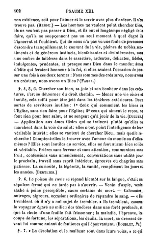 102                                          PSAUME XIII.

son existence, soit p o u r l ' a i m e r et le servir avec plus d ' a r d e u r . Il n'en
t r o u v e p a s . (RENDU.) — Les h o m m e s n e v e u l e n t p o i n t chercher Dieu,
ils ne veulent p a s p e n s e r à Dieu, et ils ont si l o n g t e m p s négligé de le
faire, qu'ils n e s o u p ç o n n e n t pas u n seul m o m e n t à q u e l degré ils
l ' i g n o r e n t et l ' o u b l i e n t . Qui de nous n ' a p a s vu u n e foule de personnes
d e s c e n d r e t r a n q u i l l e m e n t le c o u r a n t de l a vie, pleines de nobles sen-
t i m e n t s e t de g é n é r e u x instincts, bienfaisantes et désintéressées, sans
u n e o m b r e d e faiblesse d a n s le c a r a c t è r e , a r d e n t e s , d é l i c a t e s , fidèles,
i n d u l g e n t e s , p r u d e n t e s , et p r e s q u e sans Dieu d a n s le m o n d e ; âmes
d'élite qui feraient h o n n e u r à la foi, si elles a v a i e n t l'occasion de pen-
ser u n e fois à ces d e u x t e r m e s : Nous s o m m e s des c r é a t u r e s , nous avons
u n c r é a t e u r , nous a v o n s u n Dieu ? ( F A B E R . )

     f. A , 5 , 6. C h e r c h e r son b i e n , sa joie et son b o n h e u r d a n s les créa-
t u r e s , c'est se d é t o u r n e r du d r o i t c h e m i n . — Mener u n e vie oisive et
i n u t i l e , cela suffit p o u r être j e t é d a n s les t é n è b r e s e x t é r i e u r e s . Deux
sortes de serviteurs inutiles : 1° Ceux qui c o n s u m e n t les biens de
l'Eglise, sans rien faire p o u r l'Eglise; 2° ceux qui a i m e n t le repos, ne
font rien p o u r l e u r s a l u t , et ne s o n g e n t q u ' à j o u i r de la vie. (DUGUET.)
— A p p l i c a t i o n a u x â m e s tièdes q u i se t r a î n e n t p l u t ô t qu'elles ne
m a r c h e n t d a n s la voie d u s a l u t : elles n ' o n t p o i n t l'intelligence de leur
v é r i t a b l e i n t é r ê t ; elles se v a n t e n t de c h e r c h e r D i e u , mais quelle re-
c h e r c h e ! Comptent-elles le t r o u v e r avec l ' a m o u r du m o n d e ou d'elles-
m ê m e s ? Elles s o n t inutiles au service, elles ne font a u c u n bien solide
et v é r i t a b l e . P r i è r e s s a n s ferveur et sans a t t e n t i o n , c o m m u n i o n s sans
f r u i t , confessions s a n s a m e n d e m e n t , conversations s a n s utilité pour
le p r o c h a i n , t r a v a i l sans esprit i n t é r i e u r , é p r e u v e s ou chagrins sans
p a t i e n c e . L a c u r i o s i t é , la l é g è r e t é , la v a n i t é , r e m p l i s s e n t les jours cl
les a n n é e s . (BERTUIER.)

     y . 0. Le poison du c œ u r se répand b i e n t ô t s u r la l a n g u e , c'était un
s é p u l c r e fermé qui ne t a r d e pas à s'ouvrir. — Venin d ' a s p i c , venin
c a c h é à p e i n e p e r c e p t i b l e , cause c e r t a i n e de m o r t . — Calomnies,
o u t r a g e s , a i g r e u r s , occasions o r d i n a i r e s de r é p a n d r e le s a n g . — « Ils
t r e m b l e n t où il n ' y a nul sujet de t r e m b l e r . » Us t r e m b l e n t , comme
le v o y a g e u r é g a r é au milieu des t é n è b r e s d a n s u n e forêt profonde, et
q u e la c h u t e d ' u n e feuille fait frissonner; la m a l a d i e , l'épreuve, les
c o u p s d o f o r t u n e , les s é p a r a t i o n s , les deuils, l a m o r t , se dressent de-
v a n t lui c o m m e a u t a n t de fantômes qui l ' é p o u v a n t e n t . (DOUBLET, PS.)
   y . 7. « La désolation et le m a l h e u r sont d a n s l e u r s voies, » ce qui
 