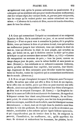 PSAUME XIII.                                                  103

  est é g a l e m e n t vrai, q u ' o n le p r e n n e a c t i v e m e n t ou p a s s i v e m e n t . I l y
  a des gens q u i ne s e m b l e n t nés q u e p o u r r e n d r e les a u t r e s m a l h e u r e u x ;
  c'est leur u n i q u e objet, l e u r u n i q u e é t u d e , et, p a r une j u s t e r é c i p r o c i t é ,
  tous les c o u p s qu'ils veulent p o r t e r a u x a u t r e s r e t o m b e n t s u r e u x -
  mêmes. — L'absence de la c r a i n t e do Dieu, source de tous les d é s o r d r e s ,
j cause de tous les crimes.


                                               IL — 7-9.

   f. 8 . Ceux q u i c o m m e t t e n t l'iniquité n e c o n n a i s s e n t ni ne c r a i g n e n t
 la justice d e Dieu. Us l a c o n n a î t r o n t u n j o u r , et en s e r o n t a c c a b l é s .
(DUGUET.)—N'est-ce pas à vous à c o n n a î t r e la j u s t i c e , dit le p r o p h è t e
Michée, vous q u i haïssez le bien et qui aimez le m a l , vous q u i a r r a c h e z
lux m a l h e u r e u x j u s q u ' à l e u r v ê t e m e n t , vous qui enlevez la chair d e
leurs o s , vous q u i dévorez la c h a i r de m o n p e u p l e , q u i a r r a c h e z s a
peau, q u i brisez ses os, q u i le déchirez c o m m e la c h a i r q u ' o n place
sur le foyer ou qui se c o n s u m e d a n s u n v a s e ? ( M i c u . n i , 1 - 3 . ) — « C o m m e
s^ls m a n g e a i e n t u n m o r c e a u de p a i n , » tous les j o u r s ; c o m m e o n
mange c h a q u e j o u r d u p a i n , avec la m ê m e facilité et sans j a m a i s se
lasser. (DUGUET.)— Les m é c h a n t s ne se refusent à a u c u n e s violences,
pourvu qu'elles satisfassent l e u r c u p i d i t é , l e u r a v a r i c e , l e u r l i b e r t i -
nage. J u g e m e n t de Dieu nécessaire p o u r dévoiler toutes les r a p i n e s ,
toutes les fraudes, toutes les injustices q u i se c o m m e t t e n t s e c r è t e m e n t
dans le m o n d e . (DERTIIIER.)
   jr. 9. Il en est q u i s ' i m a g i n e n t i n v o q u e r le S e i g n e u r , sans l'invoquer
 en effet. De m ô m e q u e celui qui offre à Dieu le fruit de ses r a p i n e s ,
Ue lui offre rien en r é a l i t é , p a r c e q u e Dieu ne p e u t recevoir u n e telle
 offrande . ainsi ceux qui d é p o u i l l e n t et d é v o r e n t l e u r frère n ' i n v o q u e n t
pas Dieu t o u t en c r o y a n t l ' i n v o q u e r . ( S . CURYS.) — L e P r o p h è t e i n -
dique ici la cause ou l'ellct de la m é c h a n c e t é des h o m m e s ; ils r e g a r d e n t
le Seigneur c o m m e leur é t a n t c o m p l è t e m e n t é t r a n g e r , ils ne l'invo-
quent point ; ils vivent d a n s son empire, sous les lois de sa p r o v i d e n c e ,
parmi ses o u v r a g e s , comblés de ses bienfaits, s a n s lui t é m o i g n e r a u c u n e
reconnaissance. — Aussi, t o u t est déréglé d a n s la conduite aussi bien
que dans la voie des p é c h e u r s . Us c r a i g n e n t ce qu'ils ne d e v r a i e n t pas
craindre, s e m b l a b l e s à des enfants q u ' u n e figure hideuse é p o u v a n t e ,
et qui n ' a p p r é h e n d e n t pas de t o m b e r d a n s le feu. Us c r a i g n e n t la
pauvreté, l ' h u m i l i a t i o n , les souffrances, e t c . , qu'ils a p p e l l e n t des
maux. Ils d é s i r e n t et r e c h e r c h e n t les h o n n e u r s , les plaisirs, les r i -
 