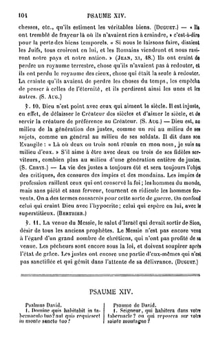 104                                       PSAUME XIV.

chesses, e t c . , qu'ils e s t i m e n t les véritables b i e n s . (DUGUET.) — « lit
o n t t r e m b l é de f r a v e u r l à où ils n ' a v a i e n t rien à c r a i n d r e . » c'est-à-dire
p o u r la p e r t e des biens t e m p o r e l s . « Si nous le laissons faire, disaient
les Juifs, tous c r o i r o n t en l u i , e t les R o m a i n s v i e n d r o n t e t nous ravi-
r o n t notre p a y s e t n o t r e n a t i o n . » ( J E A N , X I , -18.) Us o n t craint de
p e r d r e u n r o y a u m e t e r r e s t r e , chose qu'ils n ' a v a i e n t p a s à redouter, cl
ils o n t p e r d u le r o y a u m e des cieux, chose qui était la seule à redouter,
L a crainte qu'ils a v a i e n t d e p e r d r e les choses d u t e m p s , les empêcha
de penser à celles d e l ' é t e r n i t é , e t ils p e r d i r e n t ainsi les u n e s et les
a u t r e s . (S. A r c )
    y . 1 0 . Dieu n'est p o i n t avec ceux q u i a i m e n t le siècle. Il est injuste,
en effet, d e délaisser le C r é a t e u r des siècles e t d ' a i m e r le siècle, et de
servir l a c r é a t u r e d e préférence au C r é a t e u r . (S. AUG.) — D i e u est, au
milieu d e la g é n é r a t i o n d e s j u s t e s , c o m m e u n r o i a u milieu de ses
sujets, c o m m e u n g é n é r a l a u milieu d e ses s o l d a t s . I l d i t dans son
E v a n g i l e : « L à où d e u x ou trois sont r é u n i s en m o n n o m , j e suis au
milieu d ' e u x . » S'il aime à ê t r e avec d e u x ou trois d e ses fidèles ser-
v i t e u r s , combien plus a u milieu d ' u n e g é n é r a t i o n e n t i è r e d e justes.
(S. CURYS.) — L a vie des j u s t e s a toujours é t é e t s e r a toujours l'objet
des critiques, des censures d e s impies et des m o n d a i n s . Les impics de
profession r a i l l e n t ceux qui o n t conservé la foi ; les h o m m e s du monde,
m a i s sans piété e t s a n s ferveur, t o u r n e n t en ridicule les h o m m e s fer-
v e n t s . On a des t e r m e s consacrés p o u r cette sorte de g u e r r e . On confond
celui q u i c r a i n t Dieu avec l ' h y p o c r i t e ; celui q u i e s p è r e e n lui, avec le
s u p e r s t i t i e u x . (BERTHIER.)

     y. 1 1 . L a v e n u e du Messie, le s a l u t d'Israël qui devait s o r t i r d e Sion,
désir de tous les anciens p r o p h è t e s . L e Messie n'est p a s encore venu
à l'égard d ' u n g r a n d n o m b r e d e c h r é t i e n s , q u i n ' o n t p a s profité de sa
v e n u e . Les p é c h e u r s sont encore sous l a loi, e t d o i v e n t s o u p i r e r après
l ' é t a t d e g r â c e . Les j u s t e s o n t encore u n e p a r t i e d ' e u x - m ê m e s qui n'est
p a s sanctifiée et q u i g é m i t d a n s l'attente d e sa d é l i v r a n c e . (DUGUET.)




                                          PSAUME XIV.

   Psalmus David.                                     Psaume de David.
   1. Domine quis habit abit in ta-                    . Seigneur, qui habitera dans votre
bernnculo tuoV aut quis requiescet                 tabernacle? ou qui reposera sur votre
in monte saucto tuo?                               sainte montagne ?
 