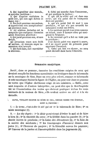 PSAUME XIV.                                 105

   2. Qui ingreditur sine macula,           2. Celui qui marche dans l'innocenec,
et operatur justitiam :                  et qui pratique la justice ;
   3. Qui loquitur vcrilalem in             3. qui dit la vérité qui est dans son
corde suo, qui non cgit dolurn in        cœur; qui n'a point usé de tromperie
lingua sua :                             dans ses paroles ;
   4. Necfecit proximo suo malum,           4. qui n'a point fait de mal à son
et opprobrinm non accepit adver-         prochain , et qui n'a pas accueilli les
sus proximos suos.                       calomnies contre ses frères.
   8. Ad nihilum deductus est in            5. Le méchant paraît à ses yeux comme
conspectu ejus malignus : ti m entes     un néant, mais il honore ceux qui crai-
autem Dominum glorificat :               gnent le Seigneur.
   6. Qui jurât proximo suo, et non         G. Le serment qu'il a fait ne viole pas
decipit,                                 le prochain ;
   qui pecuniam suam non dedit              il no donne point son argent à usure,
ad usuram, et mimera super in-           et il ne reçoit point de présents pour
nocentem non accepit.                    opprimer l'innocent.
   7. Qui facit hœc, non movcbitur          7. Celui qui fait ces choses, ne sera
in «sternum.                             point ébranlé dans toute l'éternité.




                             Sommaire analytique.

 ^ David, dans ce p s a u m e , énuinèrc les conditions exigées de ceux q u i
devaient remplir les fonctions sacerdotales ou lévitiquos dans le tabernacle
sur la montagne de Sion. Dans un sens plus relevé, comme ce tabernacle
et cette montagne étaient la figure de l'Église, on peut voir dans ce psaume
les vortus que l'Eglise chrétienne exige de ses ministres. — Enfin, avec
saint Augustin et d autres interprètes , on peut dire que le fioi-Propbète
fait ici rémunération des vertus que, doivent pratiquer ici-bas les vrais
habitants de la maison de Dieu, s'ils veulent arrive)- au ciel et à Ja vie
éternelle.

S     DAVID, VOULANT EXCITER LE DÉSIR DU CIEL, DRESSE COMME UNE ÉCHELLE,
                                   DONT IL, PROPOSE *.

    I. — Le terme, c'est-à-dire   le ciel qui est 1» le tabernacle de Dieu ; 2° sa
sainte montagne (l).
   II. — Les dix degrés : 1° le désir persévérant d'éviter le m a l et de faire
le bien (2) ; 2^ la sincérité d u cœur ; 3° la fidélité dans les paroles (3) ; 4° la
charité envers le prochain ; ï>° la haine des détracteurs (4) ; G" la fuite d e
la société des méchants ; 7° les témoignages d'honneur donnés a u x
justes (!») ; 8° l'horreur d u parjure ; 9" Ja libéralité envers les pauvres ;
10° l'amour de la justice et l'incorruptibilité dans les jugements (G),
 