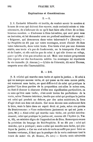 IOG                                       PSAUME XIV.


                            Explioations et Considérations,

                                                I. — 1 .

    y. 1. Curiosité b l â m a b l e et inutile, de vouloir savoir le n o m b r e et
le nom de ceux q u i doivent ê t r e s a u v é s ; mais curiosité sainte et très-
nécessaire, de s'informer de ce qu'il faut faire afin d ' ê t r e d e ce bien-
h e u r e u x n o m b r e . — S'adresser à Dieu l u i - m ô m e , q u i seul p e u t nous
en i n s t r u i r e , et lui d e m a n d e r avec un profond s e n t i m e n t de respect :
« S e i g n e u r , q u i d e m e u r e r a d a n s v o t r e t a b e r n a c l e ? » (DUGUET.) —
Le P r o p h è t e ne dit pas s u r votre m o n t a g n e , a v a n t d'avoir dit dans
votre t a b e r n a c l e , d a n s votre t e n t e . U n e t e n t e n'est pas u n e demeure
stable, u n e t e n t e n'a pas de f o n d e m e n t s , on la t r a n s p o r t e d'un côté
et de l ' a u t r e , et elle suit les pas de celui à q u i elle d o n n e un refuge,
parce qu'elle n'est pas a t t a c h é e au sol. Mais u n e maison proprement
dite repose sur des f o n d e m e n t s solides. La m o n t a g n e ici représente
la vie é t e r n e l l e . (S. JÉRÔME.) — L'idée de l ' é t e r n i t é , dit s a i n t Thomas,
e m p o r t e avec elle l ' i m m u t a b i l i t é .

                                              IL — 2 - 6 .

      f. 2. « Celui q u i m a r c h e s a n s tache et opère la j u s t i c e . t Si celui à >
 q u i ne m a n q u e a u c u n e v e r t u , et qui passe sa vie s a n s a u c u n péché,
 est v r a i m e n t sans t a c h e , en quoi diffère-t-il de celui q u i p r a t i q u e la
j u s t i c e ? Les d e u x p a r t i e s d e la p r o p o s i t i o n ont-elles le m ô m e sens,
 ou faut-il d o n n e r à c h a c u n e d'elles u n e signification p a r t i c u l i è r e , en
 ce sens q u ' ê t r e s a n s t a c h e , c'est avoir toutes les perfections de la
 v e r t u , selon l ' h o m m e i n t é r i e u r , t a n d i s q u e celui qui p r a t i q u e la justice
 est celui q u i p r o d u i t au d e h o r s , p a r des actes e x t é r i e u r s , la forco
 d ' a g i r d o n t son â m e est d o u é e . Car n o u s d e v o n s n o n - s e u l e m e n t fairo
 le b i e n , mais le faire d a n s un esprit d r o i t et j u s t e , selon ces paroles
 d u D e u l é r o n o m e : « V o u s r e c h e r c h e r e z j u s t e m e n t ce q u i est j u s t e . »
 (XVI, 20.) — Ainsi celui qui m a r c h e s a n s t â c h e , est parfait intérieu-
  r e m e n t ; celui qui p r a t i q u e I n j u s t i c e est, c o m m e dit l'Apôtre (n, TIM.
  n , l o ) , un m i n i s t r e d i g n e de l ' a p p r o b a t i o n de Dieu. R e m a r q u e z encore
  l a précision du l a n g a g e du R o i - P r o p h è t e . Il n e dit pas : celui qui
  m a r c h e , q u i a p r a t i q u é ; mais « celui qui m a r c h e sans t a c h e , qui pra-
  t i q u e la j u s t i c e . » Car u n seul acte de vertu ne suffit pas p o u r faire un
  h o m m e v e r t u e u x , il faut q u e la p r a t i q u e d e la vertu e m b r a s s e tout le
  c o u r s de n o t r e vie. (S. BASILE, PS. XIV.) — Courte mais admirable
 