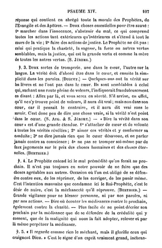 PSAUME XIV.                                             107

 réponse qui c o n t i e n t en a b r é g é t o u t e la m o r a l e des P r o p h è t e s , d e
 l'Evangile et des Apôtres. — Deux choses essentielles p o u r ê t r e s a u v é :
 1° m a r c h e r d a n s l'innocence, s'abstenir du mal, ce q u i c o m p r e n d
 toutes les actions t a n t e x t é r i e u r e s q u ' i n t é r i e u r e s et s'étend à t o u t le
 cours de la vie ; 2° faire des actions de justice. Le P r o p h è t e ne dit p a s :
 celui qui p r a t i q u e la c h a s t e t é , la sagesse, la force ou a u t r e s v e r t u s
 semblables, mais la justice, qui est la g r a n d e vertu et c o m m e la m è r e
 de toutes les a u t r e s v e r t u s . ( S . JÉRÔME.)

     Jr. 3 . D e u x sortes de t r o m p e r i e , u n e d a n s le c œ u r , l ' a u t r e s u r la
  langue. La vérité doit d ' a b o r d être d a n s le c œ u r , et ensuite la s i m -
  plicité d a n s les paroles. (DUGUET.) — Quelques-uns o n t la vérité s u r
  les lèvres et n e l'ont pas d a n s lo c œ u r . Ils sont semblables à celui
  qui, s a c h a n t u n e r o u t e pleine de voleurs, l'indiquerait f r a u d u l e u s e m e n t
  en disant : Allez p a r là, et vous serez en s û r e t é . S'il a r r i v e , en effet,
  qu'il n e s ' y trouve point de voleurs, il a u r a dit v r a i ; mais non dans son
  cœur, car il p e n s a i t lo c o n t r a i r e , et il a u r a dit vrai sans le
  savoir. C'est d o n c peu de dire u n e chose v r a i e , si la vérité n'est p o i n t
^dans le c œ u r . ( S . AUG. & S. JÉRÔME.) - - « D i r e la vérité d a n s son
  cœur » est d ' u n e g r a n d e é t e n d u e . 1° s ' a t t a c h e r d e c œ u r et de volonté
 à toutes les vérités r é v é l é e s ; 2° a i m e r ces vérités et y conformer sa
 conduite; 3° ne dire j a m a i s rien q u e le c œ u r désavoue, et ne p a r l e r
 jamais c o n t r e sa c o n s c i e n c e ; 4° ne pas se t r o m p e r soi-même p a r do
 faux j u g e m e n t s s u r le prix des choses h u m a i n e s et des choses é t e r -
 nelles. (BERTIIIER.)

   f. 4 . Le P r o p h è t e e n t e n d ici le mal p r é m é d i t é q u ' o n ferait au p r o -
 chain. Il n'est p a s toujours en n o t r e pouvoir de ne faire q u e des
 choses a g r é a b l e s a u x a u t r e s . Occasion où l'on est obligé de se défen-
 dre c o n t r e e u x , d e les r é p r i m e r , de les corriger, de les p u n i r m ê m e .
 C'est l'intention m a u v a i s e que c o n d a m n e ici le R o i - P r o p h è t e , c'est le
 désir de n u i r e , c'est la m é c h a n c e t é qu'il r é p r o u v e . ( B E R T I I I E R . ) —
 Grande vigilance p o u r ne blesser p e r s o n n e , ni p a r nos p a r o l e s , ni
 par nos actions. — Dire où é c o u t e r les médisances c o n t r e le p r o c h a i n ,
 également c o n t r e la c h a r i t é , — Plus facile de ne p o i n t décrier son
prochain p a r la médisance q u e de se défendre de la c r é d u l i t é q u i y
consent, q u e d e l a malignité qui nous la fait a d o p t e r , relever et p a r
là m ê m e p e r p é t u e r la m é d i s a n c e .

  f. 5 . « Il r e g a r d e c o m m e rien le m é c h a n t , mais il glorifie ceux qui
craignent Dieu. » C'est le signe d ' u n esprit v r a i m e n t g r a n d , i n é h r a n -
 
