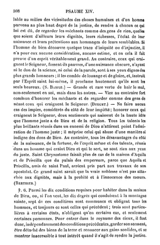 J08                                      PSAUME XIV.

lable au milieu des vicissitudes des choses h u m a i n e s et d'un homme
p a r v e n u au plus h a u t d e g r é de la justice, de r e n d r e à c h a c u n ce qui
lui est d û , de r e g a r d e r les m é c h a n t s c o m m e des gens de rien, quelles
q u e soient d'ailleurs leurs dignités, leurs richesses, l'éclat de leur
naissance et leurs p r é t e n t i o n s aux h o m m a g e s de leurs semblables. Si
l ' h o m m e d e bien d é c o u v r e q u e l q u e t r a c e d'iniquité ou d'injustice, il
n ' a p o u r eux a u c u n e c o n s i d é r a t i o n , a u c u n e estime, et en cela il fait
p r e u v e d'un esprit v é r i t a b l e m e n t g r a n d . Au c o n t r a i r e , ceux qui crai-
g n e n t le S e i g n e u r , fussent-ils p a u v r e s , d ' u n e naissance o b s c u r e , n'ayant
ni le don de la science, ni celui de la p a r o l e , sont à ses y e u x dignes des
plus g r a n d s h o n n e u r s ; il les comble de l o u a n g e et de gloire, et, instruit
p a r l'Esprit s a i n t l u i - m ê m e , il p r o c l a m e h a u t e m e n t qu'ils sont les
seuls h e u r e u x . ( S . BASILE.) — G r a n d e et r a r e v e r t u de h a ï r le mal,
n o n - s e u l e m e n t en soi, mais d a n s les a u t r e s . — Vice au c o n t r a i r e fort
c o m m u n d ' h o n o r e r les m é c h a n t s et de r e g a r d e r c o m m e des gens de
n é a n t ceux q u i c r a i g n e n t le S e i g n e u r . (DUGUET.) — Ne faire aucun
cas des i m p i e s , considérés du côté de l e u r i m p i é t é ; h o n o r e r ceux qui
c r a i g n e n t le S e i g n e u r , d e u x sentiments qui naissent d e la h a u t e idée
q u e l ' h o m m e j u s t e a de Dieu et de la religion. Tous les talents les
p l u s b r i l l a n t s r é u n i s d a n s un e n n e m i de Dieu n ' a t t i r e n t p o i n t l'admi-
r a t i o n de l ' h o m m e j u s t e ; il méprise celui qui a b u s e d ' u n e m a n i è r e si
indigne des d o n s de Dieu. Au c o n t r a i r e , tous les d é s a v a n t a g e s du côté
d e la n a i s s a n c e , d e la f o r t u n e , de l'esprit m ê m e et des t a l e n t s , réunis
d a n s un h o m m e q u i c r a i n t Dieu et qui le s e r t , ne sont rien aux yeux
du j u s t e . S a i n t C h r y s o s t o m c faisait plus de cas de la maison d'Aquila
et de Priscilla q u e d u palais des e m p e r e u r s , p a r c e q u e Aquila et
Priscilla, a m i s de s a i n t P a u l , avaient pris p a r t a u x t r a v a u x de son
a p o s t o l a t . Ce g r a n d s a i n t savait q u e la vraie noblesse n'est pas a t t a -
c h é e a u x dignités, mais à la p r o b i t é et à l'innocence des mœurs.
(BERTIIIER.)

    y. 6. P a r m i les dix conditions requises p o u r h a b i t e r d a n s la maison
d e Dieu, o u , si l'on v e u t , les dix degrés qui c o n d u i s e n t à la montagne
s a i n t e , s e p t de ces conditions sont c o m m u n e s et obligent tous les
h o m m e s , et toujours ce sont celles qui p r é c è d e n t ; trois sont particu-
lières à c e r t a i n s é t a t s , n ' o b l i g e n t q u ' e n certains cas, et seulement
c e r t a i n e s p e r s o n n e s . P o u r e n t r e r d a n s le r o y a u m e des c i e u x , il faut
d o n c , i n d é p e n d a m m e n t des conditions p r é c é d e n t e s , g a r d e r son serment,
ê t r e d é t a c h e des biens de la t e r r e et r e n o n c e r a u x g a i n s sordides, et se
m o n t r e r inaccessible à tout i n t é r ê t q u a n d il s'agit de r e n d r e la justice.
 