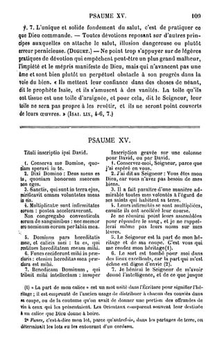 PSAUME XV.                                             100

   f. 7. L ' u n i q u e et solide f o n d e m e n t du salut, c'est de p r a t i q u e r ce
que Dieu c o m m a n d e . — T o u t e s dévotions r e p o s a n t s u r d ' a u t r e s p r i n -
cipes a u x q u e l l e s on a t t a c h e le salut, illusion d a n g e r e u s e ou p l u t ô t
erreur pernicieuse. (DUGUET.) — Ne p o i n t t r o p s ' a p p u y e r s u r de l é g è r e s
pratiques d e dévotion q u i e m p ê c h e n t p e u t - ê t r e un plus g r a n d m a l h e u r ,
l'impiété et le m é p r i s manifeste de Dieu, m a i s q u i n ' a v a n c e n t pas u n e
âme et sont bien p l u t ô t u n p e r p é t u e l obstacle à son p r o g r è s d a n s l a
voie du b i e n . « Ils m e t t e n t l e u r confiance d a n s des choses d e n é a n t ,
dit le p r o p h è t e Isaïe, et ils s ' a m u s e n t à des v a n i t é s . La toile q u ' i l s
ont tissue est u n e toile d ' a r a i g n é e , et p o u r cela, dit le S e i g n e u r , l e u r
 toile ne sera p a s p r o p r e à les revêtir, et ils ne s e r o n t p o i n t c o u v e r t s
 de leurs œ u v r e s . » (ISAI. LIX, 4-6, 7.)




                                     PSAUME XV.
  Tituli inscriptio ipsi David.                  Inscription gravée sur une colonne
                                              pour David, ou par David.
  L Conserva me Domine, quo-                       . Conservez-moi, Seigneur, parce que
niam speravi in te.                           j'ai espéré en vous.
  2. Dixi Domino : Deus meus es                  2. J'ai dit au Seigneur : Vous êtes mon
tu, quoniam bonorum meorum                    Dieu, car vous n'avez pas besoin de mes
non eges.                                     biens.
  3. Sanctis, qui sunt in terra ejus,            3. Il a fait paraître d'une manière ad-
mirificavit omnes voluntates meas             mirable toutes mes volontés à l'égard de
in eis.                                       ses saints qui habitent sa terre.
  4. Multiplicatrc sunt infirmitâtes             4. Leurs infirmités se sont multipliées,
eorum : postea accelcraverunt.                ensuite ils ont accéléré leur course.
  Non congregabo conventicula                    Je ne réunirai point leurs assemblées
eorum de sanguinibus : nec mernor             pour répandre le sang, et je ne rappel-
ero nominum eorum per labia mea.              lerai même pas leurs noms sur mes
                                              lèvres.
    5. Dominus pars hereditatis                  5. Le Seigneur est la part de mon h é -
 meas, et calicis mei : tu es, qui            ritage et do ma coupe. C'est vous qui
 restitues hereditatem meam mihi.             me rendez mon héritage(I).
    G. Funcs ceciderunt mihi in pruï-             G. Le sort est tombé pour moi dans
 claris : ctenim hereditas mea pra>            des lieux excellents, car la part qui m'est
 dara est mihi.                                échue est digne d'envie (2).
    7. Bcnedicam Dominum , qui                    7. Je bénirai le Seigneur de m'avoir
 tribuit mihi intellcctum : insuper            donné l'intelligence, et de ce que jusque

    (i) « La part de mon calice » est un mot usité dans l'Écriture pour signifier l'hé-
 ritage ; il est emprunté de l'ancien usage de distribuer à chacun des conviés dans
 «i coupe, ou de la coutume qu'on avait de donner une portion des offrandes de
 vin à ceux qui les présentaient. Les Orientaux comparent souvent leur destinée
 à un calice que Dieu donne à boire.
    2° Funes, c'est-h-dirc mon lot, parce qu'autrefois, dans les partages de terre, on
 déterminait les lots eu les entourant d'un cordeau.
 