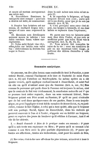 PSAUME XV.

et usqnc ad noctem incrcpueruut         dans la nuit même mes reins m'ont re-
me renés mei.                           pris (1).
  8. Providcbam Dominum in                8. Je regardais le Seigneur, et l'avais
conspectu meo scmpcr : quoniam          toujours devant mes yeux , parce qu'il
a dextris est mihi, ne com/novear.      est à ma droite, pour que je ne sois pas
                                        ébranlé. ACT. II, 2o.
  9. Propler hoc hetatum est cor          9. C'est pourquoi mon cœur s'est ré-
mcum, et exultavit lingua mea :         joui, ma langue a tressailli, et ma chair
insuper et caro mea rcquicscct in       même se reposera dans l'espérance;
spe.
  10. Quoniam non derclinques          10. parce que vous ne laisserez point
animam meam in inferno : nec mon âme dans l'enfer, et que vous no
dabis sanctum tuum videre cor- souffrirez point que votre Saint voie la
ruptionem.                           corruption. ACT. II, 32, 13, 35.
  11. Notas mihi fecisti vias vitie,   l t . Vous m'avez fait connaître les
adimplcbis me lœtitïa cum vultu voies de la vie : vous me comblerez de
iuo : deleclationes in dextera tua joie en me montrant votre visage, jo
usque in finem.                      goûterai des délices éternelles a votro
                                     droite.




                          Sommaire analytique.

   Ce p s a u m e , u n des plus beaux sans contredit de tout le Psautier, a pour
auteur David, c o m m e l'indiquent et le titre et l'autorité de saint Pierre
(ACT. n , 2;>) qui l'attribue au Roi-Prophète. Le m ê m e apôtre en a cité
quatre versets, qu'il applique exclusivement à Jésus-Christ, et saint Paul
en cite u n qu'il n'entend aussi que du Sauveur. (ACT. U , x m , 35.) Mais
comme la personne qui parle dans le Psaume est toujours la même, ainsi
que le contexte le fait voir évidemment, la conclusion naturelle est 1° que
ce psaume tout entier r e g a r d e , dans u n sens vraiment littéral, Notrc-
Seigneur priant son Père avant sa Passion; 2° qu'il ne peut s'entendre
que de lui seul dans quelques-unes de ses parties. Dans le sens tropolo-
gique,on peut l'appliquer a tout fidèle m e m b r e de Jésus-Christ, et, en parti-
culier, comme le fait l'Église, à celui qui a tout quitté, afin que le Seigneur
soit son partage. David, figure de Jésus-Christ, dans les endroits qui
peuvent convenir à l'un et à l'autre, s'appuie sur sa fidélité au Seigneur,
p o u r en espérer des jours de bonheur qu'il célèbre à l'avance, tant il est
sûr de les obtenir.
  I. — David    demande   à Dieu de le protéger    contre ses ennemis : 1° parce
qu'il a mis toute son espérance en Dieu ; 2° parce qu'il se soumet à lui
c o m m e à son Dieu avec la plus parfaite dépendance (1); 3° parce que
toutes ses alléchons, toutes ses inclinations, sont p o u r les saints de Dieu,

 (1) Mes reins, c'est-à-dire mes affections les plus intimes, m'excitent à louer le
Seigneur.
 