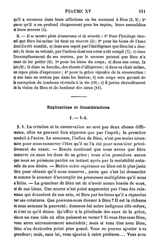 PSAUME XV                                                 11!

qu'il a secourus dans leurs afflictions en les amenant à Dieu (2, 3) ; 4°
parce qu'il a u n profond ôloigncmcnt p o u r les impics, leurs assemblées
et leurs œuvres (4).
   II. — Il se montre plein d'assurance et de sécurité : 1° Pour l'héritage éter-
nel que Dieu lui-même lui tient en réserve (5) ; 2° pour les biens de l'âme
dont il a été comblé, a) dans son esprit p a r l'intelligence que Dieu lui a don-
née ; b) dans sa volonté, p a r l'ardeur dont son cœur a été rempli (7) ; c) d a n s
l'accomplissement de ses œ u v r e s , p a r le secours présent que Dieu n ' a
cessé de lui prêter (8) ; 3° p o u r les biens d u c o r p s , a) dans son cœur, l a
joie (9) ; b) dans sa bouche, des chants d'allégresse ; c) dans sa chair m ê m e ,
un repos plein d'espérance ; 4° p o u r la grâce signalée de la résurrection :
a) son â m e ne restera pas dans les limbes ; b) son corps sera garanti de
la corruption d u tombeau et r e n d u à la vie (10) ; c) il jouira éternellement
de la vision de Dieu et du b o n h e u r des cieux (II).




                          E x p l i c a t i o n s e t Considérations.

                                           I. — 1-4.

   jr. 1. L a création et la conservation ne sont p a s d e u x choses diffé-
rentes, elles n e p e u v e n t ê t r e s é p a r é e s q u e p a r l ' e s p r i t ; la p r e m i è r e
conduit à l ' a u t r e . Le c o n c o u r s , l'influx de Dieu, n'est pas moins néces-
saire p o u r n o u s conserver l'être qu'il ne l'a été p o u r nous tirer p r i m i -
tivement d u n é a n t . — Besoin c o n t i n u e l q u e n o u s avons q u e Dieu
conserve en n o u s les d o n s de sa grâce ; n o u s n'en possédons a u c u n
que nous ne puissions p e r d r e un i n s t a n t a p r è s p a r la m u t a b i l i t é n a t u -
relle de nos désirs. — Mettre n o t r e e s p é r a n c e en Dieu est le plus j u s t e
litre p o u r o b t e n i r qu'il nous conserve , p a r c e q u e c'est lui d e m a n d e r
et comme le s o m m e r d ' a c c o m p l i r les p r o m e s s e s mullipliées qu'il n o u s
a faites. — La g r a n d e u r de Dieu est de n'avoir a u c u n besoin de n o u s ,
ni de nos b i e n s . U n e source n'est p o i n t a u g m e n t é e p a r l'eau des r u i s -
seaux qui d é c o u l e n t d e son sein, ni Dieu p a r les biens qu'il a r é p a n d u s
sur ses c r é a t u r e s . Que pouvons-nous d o n n e r à Dieu ? Il est la richesse
et nous s o m m e s la p a u v r e t é ; d o n n o n s - l u i n o t r e indigence e l l e - m ê m e ,
et c'est ce q u ' i l désire. Qu'offrir à la p l é n i t u d e des e a u x de la g r â c e ,
sinon u n vase vide où elles puissent se v e r s e r ? Si vous êtes sans Dieu,
vous serez n é c e s s a i r e m e n t a m o i n d r i s ; mais si vous êtes a v e c Dieu,
Dieu n'en d e v i e n d r a p o i n t plus g r a n d . Vous ne pouvez a j o u t e r à sa
grandeur; m a i s , sans lui, vous ajoutez à v o t r e p e t i t e s s e . . . Vous avez
 
