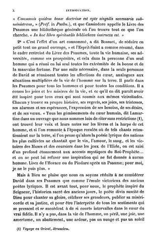 X                                         ÎNTIIOIUH'/NON.


« Commuais             qutdem bonx doctrinae est apte singulis necessaria sub-
mt'm'strans, »         (Préf. in Psalm.), et que Cassiodorc appelle le Livre des
P s a u m e s une       b i b l i o t h è q u e générale où l'on t r o u v e t o u t ce q u e l'on
c h e r c h e . « In   hoc libro spirilualis bibliothcca ùislructa est. »
     2 ° « C'est l'effet d ' u n a r t c o n s o m m é , a dit Bossuet, de réduire en
 petit tout un g r a n d o u v r a g e , » et l'Esprit-Saint a c o m m e r é s u m é , d a n s
 le cadre restreint d u Livre des P s a u m e s , t o u t e la vie h u m a i n e , ses a d -
 v e r s i t é s , c o m m e ses p r o s p é r i t é s , et cela d a n s la p e r s o n n e d'un seul
h o m m e qui a r é u n i en lui seul toutes les extrémités de l a b o n n e et de
l a m a u v a i s e fortune. P a r u n e suite nécessaire, d a n s l a seule p e r s o n n e
d e David se réunissent t o u t e s les affections du c œ u r , a n a l o g u e s a u x
situations multipliées de la vie de l ' h o m m e sur la t e r r e . Il parle d a n s
les P s a u m e s p o u r t o u s les h o m m e s et p o u r t o u t e s les conditions. Il a
connu les joies et les misères de la vie, et ce qu'il en d i t p a r a î t avoir
été inspiré p o u r t o u s c e u x qui sont soumis a u x m ô m e s vicissitudes.
Chacun y t r o u v e sa p r o p r e histoire, ses regrets, ses joies, ses tristesses,
ses a l a r m e s et ses espérances, l'expression de ses besoins, de ses désirs,
et de ses v œ u x . « T o u s les gémissements du c œ u r h u m a i n , dit L a m a r -
tine d a n s u n o u v r a g e q u e n o u s s o m m e s loin de citer sans restrictions ( 1 ) ,
o n t t r o u v é l e u r v o i x et leurs notes s u r les lèvres et l a h a r p e de cet
h o m m e , et si l'on r e m o n t e à l'époque reculée où de tels c h a n t s reten-
tissaient s u r la t e r r e , si l'on pense q u ' a l o r s la poésie lyrique des nations
les plus cultivées ne c h a n t a i t que le v i n , l ' a m o u r , le s a n g , et les vic-
toires des Muses et des coursiers dans les j e u x de l'Elide, on est saisi
d ' u n profond é t o n n e m e n t a u x accents m y s t i q u e s d u R o i - P r o p h è t e . . .
et on ne p e u t lui refuser u n e inspiration qui ne fut d o n n é e à a u c u n
h o m m e . Lisez de l'Horace ou du P i n d a r e a p r è s un P s a u m e ; p o u r moi^,
j e n e le puis p l u s . »
   Mais à Dieu ne plaise q u e n o u s en soyons réduits à ne considérer
David d a n s ses P s a u m e s q u e c o m m e l'émule victorieux des anciens
p o è t e s l y r i q u e s . Il est a v a n t tout, p o u r n o u s , le p r o p h è t e inspiré du
S e i g n e u r , l'historien sacré des anciens j o u r s , le poète divin suscité de
Dieu p o u r c h a n t e r sa gloire, célébrer ses g r a n d e u r s , publier sa miséri-
c o r d e et sa justice, et p o u r être l'interprète de tous les sentiments q u i
se p r e s s e n t et se succèdent à d e si c o u r t s intervalles d a n s le c œ u r du
v r a i fidèle. Il n ' y a p a s , d a n s la vie de l ' h o m m e , un péril, u n e joie, u n e
a m e r t u m e , u n a b a t t e m e n t , u n e a r d e u r , p a s u n n u a g e et p a s un soleil

    ( I ) Voyage en Orient, Jérusalem.
 