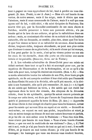 112                                      PSAUME XV.

t o u t à g a g n e r en vous a p p r o c h a n t de l u i , tout à p e r d r e en vous éloi-
g n a n t . (S. AUG. Traité, xi sur S. Jean.) — Dieu n ' a nul besoin de nos
v e r t u s , de n o t r e a m o u r , mais il les e x i g e , mais il désire que nous
l ' a i m i o n s , mais il n o u s c o m m a n d e de l'aimer, m a i s il a soif que nous
a y o n s soif de lui, « sitil sitiri, » dit saint Grégoire de Nazianze. Une
source vive q u i , p a r la fécondité continuelle d e ses e a u x claires cl
fraîches, s e m b l e p r é s e n t e r à boire aux p a s s a n t s a l t é r é s , n'a pas
besoin q u ' o n la lave de ses o r d u r e s , ni q u ' o n la rafraîchisse dans son
a r d e u r ; m a i s , se c o n t e n t a n t e l l e - m ê m e de sa n e t t e t é et de sa fraîcheur
n a t u r e l l e , elle n e d e m a n d e , ce semble, plus r i e n , sinon q u e l'on boive
cl q u e l'on vienne se laver et se rafraîchir de ses e a u x . Ainsi la nature
divine, toujours r i c h e , t o u j o u r s a b o n d a n t e , ne p e u t n o n plus croître
q u e d i m i n u e r à cause de sa p l é n i t u d e ; et la seule chose qui lui manque,
si l'on p e u t p a r l e r de la s o r t e , c'est q u ' o n vienne p u i s e r en son sein
les eaux de vie é t e r n e l l e , d o n t elle p o r t e en e l l e - m ê m e u n e source
infinie et i n é p u i s a b l e , (BOSSUET, Serm. sur la Visitât.)
     f. 2. Les volontés a d m i r a b l e s de Jésus-Christ p o u r ses saints ont
éclaté s u r t o u t d a n s t o u t ce qu'il a fait et accompli p o u r e u x , par les
m y s t è r e s de l ' I n c a r n a t i o n et de la R é d e m p t i o n , et en ce qu'il a fait
t o u t cela p o u r e u x , lorsqu'ils é t a i e n t ses e n n e m i s . (ROM. V, 8.) — Dieu
a rendu a d m i r a b l e s toutes les volontés de son Fils, d a n s leurs progrès
spirituels, où ils o n t c o m p r i s combien il leur était utile q u e l'humanité
en Jésus-Christ fût unie à la divinité, afin qu'il p u t m o u r i r , et la divi-
n i t é à son h u m a n i t é , afin qu'il p û t ressusciter. ( S . A U G . ) — « A l'égard
de ses saints qui h a b i t e n t sa t e r r e , » des s a i n t s q u i o n t établi leur
e s p é r a n c e d a n s la t e r r e des v i v a n t s , des citoyens d e la Jérusalem
c é l e s t e , dont la vie s p i r i t u e l l e , quoiqu'ils soient e n c o r e présents par
le corps s u r cette terre, est fixée p a r l ' a n c r e d e l'espérance dans celle
p a t r i e si j u s t e m e n t a p p e l é e la t e r r e de Dieu. ( S . AUG.) — Apprendre
de J é s u s - C h r i s t à ê t r e r e m p l i de c h a r i t é p o u r tous les h o m m e s , surtout
 p o u r les saints q u i servent Dieu en esprit et en v é r i t é . — Recueilli en
 m o i - m ê m e , n e v o y a n t en m o i q u e p é c h é , imperfection et néant, je
vois en m ê m e t e m p s au-dessus de moi u n e n a t u r e h e u r e u s e et parfaite,
et j e lui dis en m o i - m ê m e avec le Psalmiste : « Vous êtes mon Dieu,
vous n'avez p a s besoin de mes biens. » Vous n ' a v e z besoin d'aucuns
b i e n s ; « q u e m e sert la m u l t i t u d e de vos v i c t i m e s ? » (ÏSAI, r, 2.) Tout
est à moi, mais j e n ' a i pas besoin de tout ce q u i est à moi ; il mcsuifll
d ' ê t r e , et j e t r o u v e en moi toutes c h o s e s ; j e n'ai p a s besoin de vos
l o u a n g e s ; les l o u a n g e s q u e vous m e d o n n e z vous r e n d e n t heureux,
 
