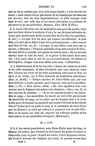 PSAUME           XV.                                       113

mais ne m e le r e n d e n t p a s , et j e n ' e n ai pas besoin ; « m e s œ u v r e s m e
louent, » mais encore n'ai-je p a s besoin d e la l o u a n g e q u e m e d o n n e n t
mes œ u v r e s ; t o u t m e loue i m p a r f a i t e m e n t , e t nulle l o u a n g e n ' e s t
digne de m o i , q u e celle q u e j e m e d o n n e m o i - m ê m e en j o u i s s a n t d e
moi-même et de m a perfection. (BOSSUET, Elév. III S. II Elév.)
   y. 3 . L e u r s infirmités o n t été m u l t i p l i é e s n o n p o u r les p e r d r e , m a i s
pour l e u r faire désirer le m é d e c i n . C'est à la vue de leurs infirmités d e -
venues plus n o m b r e u s e s qu'ils se sont h â t é s de c h e r c h e r leur g u é r i s o n .
(S. AUG.) — Le plus fort est celui q u i c o n n a î t ses infirmités, le p l u s
faible est celui q u i se flatte d ' u n e force p r é s o m p t u e u s e . — Dire c o m m e
saint P a u l (Il COR. XII, 4 ) : « L o r s q u e j e suis faible, c'est alors que j e
suis fort. » (DUGUET.)— P e i n t u r e a d m i r a b l e d'une â m e touchée de Dieu :
elle était faible et m a l a d e , et la g r â c e lui r e n d la s a n t é ; elle ne p o u v a i t
marcher d a n s l a voie du s a l u t , et l a g r â c e la fait courir d a n s c e t t e
voie. « J'ai couru d a n s la voie de vos c o m m a n d e m e n t s , dit ailleurs le
Roi-Prophète, l o r s q u e vous avez dilaté m o n c œ u r . » (BERTHIER.)
    f. 4 . E t a b l i s s e m e n t de l a loi nouvelle. L ' h e u r e est v e n u e où ce n ' e s t
ni sur cette m o n t a g n e , ni d a n s J é r u s a l e m q u e vous a d o r e r e z votre
Père. L ' h e u r e est v e n u e où les vrais a d o r a t e u r s a d o r e r o n t le P è r e e n
esprit et en v é r i t é , c a r le P è r e d e m a n d e de semblables a d o r a t e u r s .
(JEAN, IV, 2 1 - 2 3 . ) — U n i q u e sacrifice de Jésus-Christ q u i , p a r u n e
seule oblation, a r e n d u parfaits, p o u r t o u j o u r s , ceux qu'il a sanctifiés.
(HEBR. x , 1 4 . ) — Nom ancien oublié. « On vous a p p e l l e r a d ' u n n o m
nouveau q u e le S e i g n e u r l u i - m ê m e vous d o n n e r a , M ( I S A I , LXII, 2 ) , le
nom n o u v e a u d e c h r é t i e n . — « J e ne m e r é u n i r a i j a m a i s à des assem-
blées de s a n g . » Les assemblées d u m o n d e ne sont-elles pas souvent
d e s assemblées de s a n g , ou les plaies q u e les l a n g u e s font à l a v e r t u
la plus p u r e d e v i e n n e n t u n spectacle qui a m u s e l'oisiveté et q u i réjouit
l'ennui? I l faut qu'il en coûte le s a n g et la r é p u t a t i o n d e leurs frères
pour les d é l a s s e r ; et celui qui enfonce le p o i g n a r d avec le plus d ' h a -
bileté et de succès est celui q u i e m p o r t e les suffrages publics et les
acclamations d e ces assemblées d ' i n i q u i t é . (MASSILLON.)

                                          IL        5-11.

  jr. 5, 6. Les saints p o s s é d e r o n t , avec J é s u s - C h r i s t p o u r h é r i t a g e , le
Seigneur l u i - m ê m e . Que d ' a u t r e s se choisissent des p a r t s terrestres et
lomporelles p o u r en j o u i r : la p a r t des s a i n t s , c'est le S e i g n e u r éternel.
(Juc d'autres b o i v e n t des v o l u p t é s q u i t u e n t , la p o r t i o n versée d a n s
           TOME 1 .                                                                 8
 
