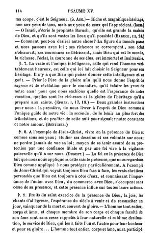 1 U                                      PSAUME? XV.

  m a c o u p e , c'est le S e i g n e u r . (S. AUG.)— R i c h e et magnifique héritage,
  n o n aux y e u x de t o u s , m a i s a u x y e u x de ceux q u i l ' a p p r é c i e n t . (IDEM.)
  — O Israël, s'écrie le p r o p h è t e B a r u c h , qu'elle est g r a n d e la maison
  d e Dieu, et qu'ils sont vastes les lieux qu'il p o s s è d e ! (BARUCH, m , 24.)
  — G o m m e n t p e u t - o n désirer a u t r e c h o s e ? L a figure du m o n d e passe
  et nous p a s s o n s avec lui ; ses richesses se c o r r o m p e n t , son éclat
  s ' o b s c u r c i t , ses c o u r o n n e s se flétrissent, mais Dieu qui est le monde,
  la richesse, l'éclat, la c o u r o n n e d e ses é l u s , est i m m o r t e l et inaltérable.
       f. 7 . L a v r a i e et l ' u n i q u e intelligence, celle q u i r e n d l ' h o m m e vérb
 t a b l c m e n t h e u r e u x , est celle q u i lui fait choisir le S e i g n e u r pour son
  h é r i t a g e . Il n ' y a q u e Dieu qui puisse d o n n e r cette intelligence et CE
 g o û t . — P r i e r le P è r e de la gloire afin qu'il n o u s d o n n e l'esprit DE
 sagesse et de r é v é l a t i o n p o u r le c o n n a î t r e , qu'il éclaire les yeux DE
 n o t r e c œ u r p o u r q u e n o u s sachions quelle est l'espérance de notre
 vocation, quelles sont les richesses et la gloire d e l ' h é r i t a g e qu'il a
 p r é p a r é a u x s a i n t s . (EPUES. I , 1 7 , 1 8 . ) — Deux g r a n d e s instructions
 p o u r nous : la p r e m i è r e , de nous livrer à l'esprit de Dieu comme à
 l ' u n i q u e guide de n o t r e vie ; l a s e c o n d e , d e le b é n i r a u p l u s fort des
 t r i b u l a t i o n s , et de profiter d e cette n u i t p o u r s i g n a l e r n o t r e constance
 et n o t r e a m o u r . (BERTJIIER.)

     f. 8 . A l ' e x e m p l e d e J é s u s - C h r i s t , vivre en la p r é s e n c e de Dieu et
 c o m m e sous ses y e u x ; é t u d i e r ses desseins et ses volontés s u r nous;
 n e p e r d r e j a m a i s d e vue sa loi ; m o y e n de se t e n i r assuré de sa pro-
tection p a r u n e confiance filiale et p a r u n e foi vive à l a vigilance
p a t e r n e l l e qu'il a s u r n o u s . (DUGUET.) — L a foi en l a p r é s e n c e de Dieu
fait q u e n o u s n o u s a p p l i q u o n s cette s a i n t e p r é s e n c e , q u e nous regardons
Dieu c o m m e a p p l i q u é à n o u s p r o t é g e r p a r t i c u l i è r e m e n t . A l'exemplo
de Jésus-Christ q u i v o y a i t t o u j o u r s Dieu face à face, les vrais chrétiens
p e r s u a d é s q u e Dieu est toujours à côté d ' e u x , et c o n n a i s s a n t l'impor-
t a n c e de l'union avec D i e u , d u c o m m e r c e avec Dieu, s'occupent sans
cesse de sa p r é s e n c e , et cette p r é s e n c e influe s u r t o u t e s leurs actions.

      f. 9. F r u i t s d u saint exercice de l a p r é s e n c e de Dieu, la joie, les
 c h a n t s d'allégresse, l'espérance d u siècle à v e n i r et d e ressusciter un
j o u r , v a i n q u e u r de la m o r t et couvert de g l o i r e . — L ' h o m m e t o u t entier,
c o r p s et â m e , et c h a q u e m e m b r e d e son corps et c h a q u e faculté de
son â m e s o n t s a n s cesse r a p p e l é s à l e u r n a t u r e l l e et s u b l i m e destina-
t i o n , le service de Dieu, q u i les a faits P u n et P a u t r e p o u r l e u r bonheur
et pour sa g l o i r e . . . L ' h o m m e t o u t entier, corps et â m e , a u r a participé
 