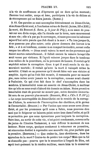 PSAUME XV.                                                  US

 à la vie d e souffrances et d ' é p r e u v e s qui ne d u r e q u ' u n m o m e n t ;
 l'homme t o u t e n t i e r , corps et â m e , p a r t i c i p e r a à la vie de délices e t
 de récompenses q u i ne finira j a m a i s . (RENDU.)
     jh 10. Ces p a r o l e s se sont accomplies l i t t é r a l e m e n t en Jésus-Christ,
  et en Jésus-Christ seul, à l'exclusion m é m o de David. (ACTES, III et XIII.)
 «La mort, dit Bossuet (I. Serm. p. le jour de Pâq.), a eu assez de p o u -
  voir sur son divin c o r p s , elle l'a é t e n d u s u r la t e r r e , sans m o u v e m e n t
  et sans v i e ; elle n ' a pas pu le c o r r o m p r e , et n o u s p o u v o n s lui a d r e s s e r
  aujourd'hui cette p a r o l e q u e J o b disait à la m e r : « T u iras j u s q u e - l à ,
  et ne passeras p a s plus o u t r e ; cette p i e r r e d o n n e r a des b o r n e s à t a
  furie, » et à ce t o m b e a u , c o m m e à un r e m p a r t invincible, s e r o n t enfin
  rompus tes efforts. — Jésus avait vaincu la m o r t en des personnes q u i
  étaient m o r t e s n a t u r e l l e m e n t , il fallait encore la vaincre lorsqu'elle
  serait v e n u e p a r violence. Il l'avait v a i n c u e j u s q u e dan3 le t o m b e a u
  et au milieu de la p o u r r i t u r e , en la p e r s o n n e de L a z a r e . Il restait qu'il
 empochât m ô m e la c o r r u p t i o n . Ceux à q u i il avait r e n d u la vie d e -
  meuraient m o r t e l s ; il r e s t a i t q u ' a v e c la m o r t il v a i n q u î t m ô m e l a
 mortalité. C'était en sa p e r s o n n e qu'il devait faire voir u n e victoire si
 complète. A p r è s q u ' o n l'eût fait m o u r i r , il ressuscita p o u r ne m o u r i r
 plus, sans m ê m e avoir j a m a i s vu la c o r r u p t i o n , c o m m e avait c h a n t é
 le Psalmiste. Ce q u i s'est fait d a n s le chef s'accomplira d a n s les
 membres. L ' i m m o r t a l i t é n o u s est assurée en Jésus-Christ, à meilleur
 titre qu'elle ne nous avait d ' a b o r d été d o n n é e en A d a m . Notre p r e m i è r e
 immortalité é t a i t d e p o u v o i r ne m o u r i r p a s , n o t r e d e r n i è r e i m m o r t a -
                                                                                                  0
 lité sera de n e p o u v o i r plus m o u r i r . (BOSSUET, Méd. s. l'Ev. I. P . IV j . )
 — Le corps i n c o r r u p t i b l e de Jésus-Christ est le r e m è d e de la c o r r u p -
 tion d'Adam, la s e m e n c e de l'incorruption des c h r é t i e n s , et le g e r m e
 de l'immortalité. (DUGUET.) — P a r l'union q u e nous avons avec Jésus-
Christ, et p a r les p r o m e s s e s qu'il nous a faites, n o u s p o u v o n s d i r e
aussi que le S e i g n e u r ne laissera p o i n t n o t r e â m e d a n s l'enfer, et q u ' i l
no p e r m e t t r a p a s q u e nous é p r o u v i o n s p o u r toujours la c o r r u p t i o n .
Notre â m e , a u sortir de cette vie, n'est p o i n t c o n d a m n é e , c o m m e celle
des justes de l'Ancien T e s t a m e n t , à voir différer le m o m e n t de son
bonheur. Notre c o r p s , q u o i q u e c o n d a m n é à r e t o u r n e r en poussière,
est n é a n m o i n s destiné à r e p r e n d r e u n e nouvelle vie, plus parfaite q u e
la p r e m i è r e . (BERTIIIER.) — Que c r a i n s - t u , â m e c h r é t i e n n e , d a n s les
approches de la m o r t ? Crains-tu de p e r d r e ton c o r p s ? Mais q u e ta foi
ne chancelle p a s : p o u r v u q u e tu te s o u m e t t e s à l'esprit de Dieu, cet
esprit t o u t - p u i s s a n t te le r e n d r a meilleur, s a u r a bien te le conserver
 