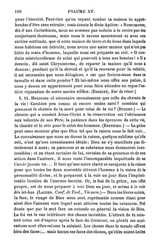 110                                      PSAUME XV.

 p o u r l ' é t e r n i t é . P e u t - ê t r e q u ' e n v o y a n t t o m b e r t a maison t u appré-
h e n d e s d ' ê t r e sans r e t r a i t e ; mais écoute le divin A p ô t r e : « Nous savons,
dit-il a u x Corinthiens, n o u s ne s o m m e s p a s i n d u i t s à le croire par des
 conjectures d o u t e u s e s , m a i s n o u s le savons a s s u r é m e n t et avec une
e n t i è r e c e r t i t u d e , q u e si cette maison de t e r r e et de b o u e d a n s laquelle
nous h a b i t o n s est d é t r u i t e , nous avons u n e a u t r e maison q u i n'est pas
b â t i e de m a i n d ' h o m m e , laquelle nous est p r é p a r é e au ciel. » 0 con-
duite miséricordieuse de celui qui p o u r v o i t à tous n o s besoins L « Il A
d e s s e i n , dit s a i n t C h r y s o s t o m e , de r é p a r e r la m a i s o n qu'il nous A
 d o n n é e ; p e n d a n t qu'il la d é t r u i t et qu'il la renverse p o u r l a rebâtir,
il est nécessaire q u e n o u s délogions, » car q u e ferions-nous dans CE
t u m u l t e et d a n s cette p o u d r e ? E t l u i - m ê m e n o u s offre son palais, il
nous y d o n n e un a p p a r t e m e n t p o u r n o u s faire a t t e n d r e en repos l'en-
tière Téparation de n o t r e ancien édifice. (BOSSUET, Sur la résur.)
      y. 1 1 . H e u r e u s e et nécessaire connaissance q u e celle d u chemin DE
  la vie l Combien p e u c o n n u et encore m o i n s s u i v i ? combien qui
  p r e n n e n t le c h e m i n de la m o r t p o u r celui de la v i e ? (DUGUET.) — L e
  c h e m i n q u i a c o n d u i t Jésus-Christ à la résurrection est l'obéissance
  a u x volontés de son P è r e , la p a t i e n c e d a n s les é p r e u v e s de cette vie,
 l a c h a r i t é et le zèle p o u r le salut des h o m m e s . (BERTIIIER.) — La grâce
 p e u t nous m o n t r e r p l u s q u e Dieu tel q u e la raison n o u s le fait voir...
 L a connaissance q u e n o u s en d o n n e la r a i s o n , q u e l q u e s u b l i m e qu'cllo
 soit, n ' e s t q u ' u n e connaissance i d é a l e ; Dieu n e s'y manifeste pas di-
 r e c t e m e n t à n o u s ; sa p e r s o n n e et sa s u b s t a n c e n o u s d e m e u r e n t inac-
 cessibles ; et en é t a n t c e r t a i n s de lui, certains de sa p r é s e n c e et de son
 action d a n s l ' u n i v e r s , il n o u s reste l ' i n c o m p a r a b l e i n q u i é t u d e de ne
 l'avoir j a m a i s v u . . . Il faut q u ' u n e a u t r e c l a r t é se s u r a j o u t e à la raison
 p o u r q u e toutes les d e u x e n s e m b l e élèvent l ' h o m m e à la vision de la >
p e r s o n n a l i t é d i v i n e , et le p r é p a r e n t à la voir u n j o u r d a n s l'impéné-
 t r a b l e l u m i è r e de l'essence i n c r é é e . Or, le b u t de l a g r â c e , son effet
p r o p r e , est de n o u s p r é p a r e r à voir Dieu u n j o u r , et m ê m e à le voir
dès ici-bas. (LACORD. Conf. de T O U L , Vie sum.)—Dans                              les livres saints,
l a face, le visage d e Dieu nous sont r e p r é s e n t é s c o m m e é t a n t pour
ainsi dire l ' a i m a n t vers lequel s o n t a t t i r é e s toutes les c r é a t u r e s . Nul
d o u t e q u e p a r le m o t face on e n t e n d e en g é n é r a l Ja vision de Dieu.
L a foi est la v u e i n t é r i e u r e des choses invisibles. L ' a t t r a i t de la sain-
t e t é créée est d ' a s p i r e r a p r è s la face d u C r é a t e u r , ou p l u t ô t ces aspi-
r a t i o n s sont elles-mêmes la sainteté. Les choses d a n s le m o n d e offrent
b i e n des f a c e s ; . . . m a i s t o u t e s ces faces des choses, qu'elles soient BELLES
 