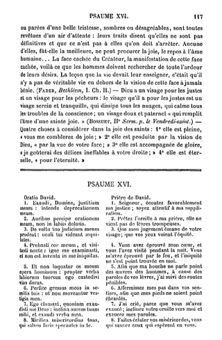 PSAUME XVI.                                                   117

ou parées d ' u n e belle t r i s t e s s e , s o m b r e s ou d é s a g r é a b l e s , s o n t t o u t e s
revêtues d'un a i r d ' a t t e n t e : leurs t r a i t s disent qu'elles ne sont p a s
définitives et q u e ce n'est p a s à elles q u ' o n doit s ' a r r ê t e r . A u c u n e
d'elles, fût-elle la m e i l l e u r e , ne p e u t p r o c u r e r la joie, le repos à l ' â m e
h u m a i n e . . . L a face cachée d u Créateur, la manifestation de cette face
cachée, voilà ce q u e les h o m m e s doivent r e c h e r c h e r de toute l ' a r d e u r
de leurs désirs. L a leçon q u e la vie devait l e u r enseigner, c'était qu'il
n'y a pas de véritable vie en d e h o r s de la vision de cette face à j a m a i s
bénie. (FABER, Bethléem, I. Ch. IL) — Dieu a un visage p o u r les j u s t e s
et un visage p o u r les p é c h e u r s : le visage qu'il a p o u r les j u s t e s est u n
visage serein et t r a n q u i l l e , q u i dissipe tous les n u a g e s , qui calme t o u s
les troubles de la conscience ; u n visage doux et p a t e r n e l « q u i r e m p l i t
                                                          0
l'âme d ' u n e sainte j o i e . » (BOSSUET, I I Scrm. p. le Vendredi-saint.)                          —
Quatre choses à considérer d a n s la joie des saints : 1° elle est p l e i n e ,
» vous m e comblerez de j o i e ; » 2° elle est p r o d u i t e p a r l a vision d e
Dieu, « p a r la vue do votre face; » 3° elle est a c c o m p a g n é e de gloire,
«je g o û t e r a i des délices ineffables à votre d r o i t e ; » 4° elle est é t e r -
nelle, « p o u r l ' é t e r n i t é . »



                                       PSAUME XVI.

   Oratio David.                                    Prière de David.
   1. Exaudi, Domine, justitiam                      1. Seigneur, écoulez favorablement
meam : intendc dcprccalionem                      ma justice ; soyez attentif à ma suppli-
meam.                                             cation.
  2. Auribtis porcine orationem                     2. Prêtez l'oreille à ma prière, elle no
meam, non in labiis dolosis.                      vient pas do lèvres trompeuses.
   3. De vultu tuo judiciurn meum                   3. Quo mon jugement émane de votre
prodeat : oculi tui videant ampu-                 visage; que vos yeux voient l'équité.
tâtes.
  4. Probasti cor meum , et visi-                    4. Vous avez éprouvé mon cœur, et
lasti nocte : igue me examinasti,                 vous l'avez visité pendant la nuit. Vous
et non est inventa in mo iniquitas.               m'avez éprouvé par lo feu, et l'iniquité
                                                  ne s'est point trouvée en moi.
   5. Ut non loquatur os meum                        5. Afin que ma bouche ne parle point
opéra hominum : propter verba                     des œuvres des hommes, à cause des
labiorum tuorum ego custodivi                     paroles de vos lèvres, j'ai suivi des roules
vias duras.                                       pénibles.
   6. Perficc gressus mcos in se-                    G. Affermissez mes pas dans vos sen-
mitis luis : ut non moveautur ves-                tiers, afin que mes pieds ne soient point
tigia mea.                                        ébranlés.
   7. Ego clamavi, quoniam exau-                     7. J'ai crié, parce que vous m'avez
disli me Deus : inclina aurein tuam               exaucé ; inclinez votre oreille vers moi et
mihi, et o;tudi verba mea.                       exaucez mes paroles.
   8. Mirific.a misericordias tuas,                  8. Faites éclater vos miséricordes, vous
qui salvos lacis spcranles in te.                 qui sauvez ceux qui espèrent en vous.
 