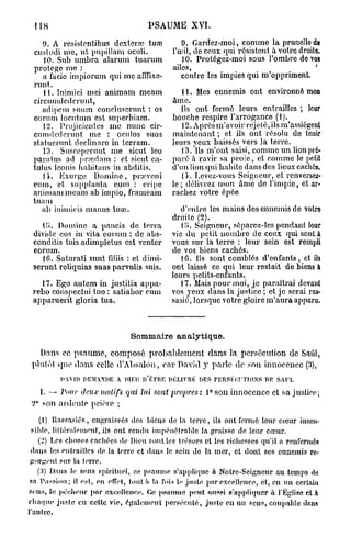 118                                PSAUME XVI.

    9. A rcsistcnlibus dextcrrc tuœ            9. Gardez-moi, comme la prunelle de
 custodi nie, ut pupillam oculi.            l'œil, de ceux qui résistent a. votre droite.
    10. Sub umbra alaruni tuarum               10. Protégez-moi sous l'ombre do vos
 protège me :                               ailes,                                    *
    a facie impiorum qui nie afflixe-          contre les impies qui m'oppriment.
 runt.
    11. Inimici mei animam meam                i 1. Mes ennemis ont environné mon
 circumdcderunt,                            âme.
    adipem suum concluscrunt : os              Ils ont fermé leurs entrailles ; leur
 eorum locutum est superbiam.               bouche respire l'arrogance (1).
    t2. Projicicntcs me nunc cir-              12. Apresm'avoir rejeté, ils m'assiègent
 cumdcderunt me : oculos suos               maintenant ; et ils ont résolu de tenir
 statuerunt declinare in terram.            leurs yeux baissés vers la terre.
    13. Susccpcrunt me sicut leo               13. "ils m'ont saisi, comme un lion pré-
 para tus ad pivedam : et sicut ca-         paré à ravir sa proie, et comme le petit
 tulus leonis habitans in abditis.          d'un lion qui habile dans des lieux caches.
    1 i . Exurge Domine, prœvcni               11. Levez-vous Soigneur, et renversez-
 eum, et supplanta eum : cripe              le; délivrez mon âme de l'impie, et ar-
 animam meam ab impio, frameam              rachez votre épée
 tuam
    ab iniinicis manus luaî.                  d'entre les mains des ennemis de voire
                                           droite (2).
   tii. Domine a paucis de terra              il). Seigneur, séparez-les pendant leur
 divide eos in vita eorum : de abs-        vie du petit nombre de ceux qui sont à
 conditis tuis adimpletus est venter       vous sur la terre : leur sein est rempli
 eorum.                                    de vos biens cachés.
   IG. Saturati sunt fdiis : et dimi-         16. Ils sont comblés d'enfants, et ils
 serunt reliquias suas parvulis suis.      ont laissé ce qui leur restait de biens à
                                           leurs petits-enfants.
   17. Ego autem in justitia appa-            17. Mais pour moi, je paraîtrai devant
 rebo conspectui tuo : satiabor cum        vos yeux dans la justice ; et je serai ras-
 apparuerit gloria tua.                    sasié, lorsque votre gloire m'aura apparu.



                               Sommaire analytique.

   Dans ce p s a u m e , composé probablement dans la persécution de Saûl,
 plutôt quo dans celle d'Absalon, car David y parle de son innocence (3),
          DAVID DEMANDE A DIEU n'ÉTRE DÉLIVRE DES PERSÉCUTIONS DE SAUL
   1.     Pour deux motifs qui lui sont propres : l ° s o n innocence et sa justice;
 2° son ardente prière ;

    (1) Rassasiés, engraissés des biens de la terre, ils ont fermé leur cceur insen-
 sible, littéralement, ils ont rendu impénétrable la graisse de leur cœur.
    (2) Les choses cachées de Dieu sont les trésors et les richesses qu'il a renfermés
 dans les entrailles de la terre et dans le sein do la mer, et dont ses ennemis re-
 gorgent sur la lerre.
   ('.]) Dans lo sens spirituel, ce psaume s'applique à Notrc-Seigneur au temps do
 sn Passion; il est, eu effet, tout à la fois ] > juste par excellence, et, en un certain
                                              <
sens, le pécheur par excellence. Ce psaume peut aussi s'appliquer à l'Église et à
chaque juste en cette vie, également persécuté, juste en un sens, coupable dans
l'an Ire.
 