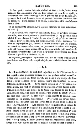PSAUME          XVI.                                  119
    II. Pour quatre      raisons   tirées des atfributs    de Dieu : 1° Sa justice,       a) q u i
  oonsidère les combattants d'un œil bienveillant, et regarde ce qu'il y a
  d'équitable dans leur cause (3) ; b) qui a pénétré son cœur, l'a mis à l'é-
  preuve et l'a trouvé innocent dans ses p e n s é e s , dans ses paroles et d a n s
  ses actions (4) ; c) qui accorde à sa prière, la constance et la persévérance
  dans le bien.
    2° Sa miséricorde admirable, qui s'exerce en faveur de ceux qui espèrent
  en Dieu (7).
    3° Sa puissance,    qu'il implore en demandant         à Dieu : a) qu'elle le conserve
 avec soin, avec amour, comme la prunelle de l'œil (8) ; b) qu'elle le mette
 a l'abri de tout danger à l'ombre de ses ailes (9) ; c) qu'elle se montre :
 1. terrible p o u r ses ennemis, qui sont n o m b r e u x , cruels, arrogants (10),
 rusés et impitoyables ( i l ) , furieux et pleins de malice (12); 2. efficace,
 en venant a u secours des j u s t e s , en prévenant les efforts des i m p i e s ,
 en le délivrant de leurs mains (13), en les séparant du petit nombre de
 ses fidèles serviteurs (14), afin qu'ils n e puissent les opprimer p a r leurs
 richesses et p a r leur abondance (15, 16).
    4° Sa fidélité, par laquelle : a) il donne a u juste sa félicité éternelle ; b) il
  comble tous ses désirs et le remplit de joie p a r la claire vision des cieux
'(17).
                                          I. -   1,   2.


    jr. 1-2. Jésus-Christ, le seul d o n t l a j u s t i c e m é r i t e d ' ê t r e exaucée et
  par laquelle n o u s puissions e s p é r e r q u e n o s p r i è r e s soient écoutées,
  i Vous êtes établis en Jésus-Christ, q u i n o u s a é t é d o n n é d e Dieu
 comme n o t r e sagesse, n o t r e justice, n o t r e sanctification e t n o t r e
 rédemption. (COR. I , 3 0 . ) — Cette p r i è r e c o n d a m n e 1° l'hypocrite q u i
 parait p r i e r , q u i veut en i m p o s e r a u x h o m m e s p a r u n e fausse p i é t é ;
 2° l ' h o m m e a t t a c h é a u x biens d e la t e r r e q u i d e m a n d e ces biens à
 Dieu, sans se m e t t r e en peine de solliciter les grâces d u s a l u t ; 3 ° celui
 qui prie avec t i é d e u r , et s a n s u n i r les s e n t i m e n t s d e son â m e a u x
 formules d e sa p r i è r e . ( B R R T I H E R . ) — P r i e r avec d e s lèvres t r o m -
 peuses, c'est « h o n o r e r Dieu des lèvres, t a n d i s q u e le c œ u r est loin d e
lui. » ( M A T T U . x v , 8 . ) — Les raisons p o u r lesquelles Dieu exauce l a
prière d e s j u s t e s est 1° qu'il est u n j u s t e j u g e ; 2 ° q u e le j u s t e a t o u -
jours écouté avec docilité la voix de Dieu q u i l ' a p p e l a i t ; 3 ° q u e
l'homme j u s t e offre à Dieu d a n s u n e â m e s a i n t e c o m m e u n arôme,
précieux d a n s u n vase d ' o r ; sa vie est c o m m e u n e p r i è r e i n t e r p r é t a -
tive : « Nos p r i è r e s , dit saint Cyprien, m o n t e n t r a p i d e m e n t vers Dieu,
lorsqu'elles sont soutenues p a r les mérites do nos b o n n e s œ u v r e s . »
 