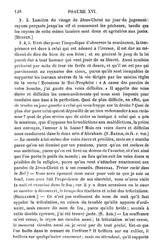 20                                      PSAUME XVI.

     y . 3 . Lumière du visage de Jésus-Christ a u j o u r du j u g e m e n t :
 r a y o n s p e r ç a n t s j u s q u ' a u vif et c o n s u m a n t les p é c h e u r s , tandis que
 les r a y o n s de cette m ê m e l u m i è r e sont d o u x et a g r é a b l e s a u x justes.
 (DUGUET.)

     y. 4, 5. Il est d u r p o u r l ' i m p u d i q u e d'observer la c o n t i n e n c e , la tem-
 p é r a n c e est d u r e à celui q u i est a d o n n é à l'ivresse, il est d u r au mé-
 disant de d i r e du bien de son f r è r e ; e t en g é n é r a l le j o u g de la loi
 p a r a i t d u r à t o u t h o m m e qui v e u t j o u i r d e sa l i b e r t é . Aussi combien
 périssent p a r suite de leur vie facile et d o u c e , et qu'il en est peu qui
 p a r v i e n n e n t au r o y a u m e des cieux, p a r c e qu'ils sont incapables do
 s u p p o r t e r les t r a v a u x sévères de la vie dirigée p a r les saintes règles
 de la vertu ! E c o u t o n s le R o i - P r o p h è t e : « A cause des paroles do
 votre b o u c h e , j ' a i g a r d é des voies difficiles. » Il a p p e l l e des voies
 d u r e s et difficiles les c o m m a n d e m e n t s qui nous s o n t imposés pour
 c o n d u i r e u n e â m e à la perfection. Quoi d e p l u s difficile, en effet, que
 de t e n d r e sa j o u e g a u c h e à celui qui vous frappe s u r la droite ? Quoi de
 p l u s d u r p o u r celui q u i est dépouillé de ne rien r e d e m a n d e r à son ravis-
 s e u r ? quoi de plus sévère q u e de céder sa t u n i q u e à celui q u i a pris
 le m a n t e a u , q u e d'opposer les b é n é d i c t i o n s a u x m a l é d i c t i o n s , la prière
 a u x o u t r a g e s , l ' a m o u r à la h a i n e ? Mais ces voies d u r e s et difficiles
 n o u s c o n d u i s e n t d a n s le d o u x sein d ' A b r a h a m . ( S . B A S I L E , mis. c. vm.)
 — Le m o n d e a l u i - m ê m e des voies d u r e s et pénibles, mais on y marche
 p a r c e q u ' o n est d o m i n é p a r ses passions, p a r c e q u ' o n est esclave do
 son a m b i t i o n , p a r c e qu'on est livré au d é m o n de l'avarice, et c'est ainsi
 q u e l'on p o r t e le poids du monde, ; au lieu q u ' o n suit les voies dures et
 pénibles de la religion, p a r c e q u ' o n v e u t s ' a t t a c h e r e x a c t e m e n t aux
p a r o l e s de Jésus-Christ et à ses conseils. ( B O U R D A L . Trésor caché dans
 la Ilcf.) — Vous avez é p r o u v é mon c œ u r p o u r voir ce quo j e suis au
 fond, vous avez fait l'expérience de m a sincérité, vous m'avez visité
 la nuit et e x a m i n é d a n s le feu ; car il y a d e u x occasions ou le cœur
se m o n i r e à d é c o u v e r t , le, t e m p s dos t é n è b r e s et celui des tribulations.
( B E L L A U M I N . ) — Ce n'est pas s e u l e m e n t du n o m de n u i t qu'il faut

a p p e l e r la t r i b u l a t i o n , en raison du t r o u b l e q u ' e l l e a p p o r t e d'ordi-
n a i r e , mais e n c o r e d u nom de feu , p a r c e q u ' e l l e b r û l e ; soumis à
celte d o u b l e é p r e u v e , j ' a i été t r o u v é j u s t e . (S. A U G . ) — L a souffrance
m ' e s t v e n u e , le r e p o s me v i e n d r a aussi ; la t r i b u l a t i o n m ' e s t venue,
le m o m e n t v i e n d r a aussi où j e serai p u r de t o u t p é c h é , Est-ce quo
l'or brille d a n s le creuset de l'orfèvre? H brillera s u r u n collier, il
brillera s u r q u c l q u ' a u l r e o r n e m e n t ; mais en a t t e n d a n t , qu'il supporte
 
