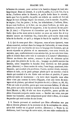 PSAUME XVI.                                                   121

la flammé d u c r e u s e t , p o u r a r r i v e r à la l u m i è r e d é g a g é de t o u t m é -
lange i m p u r . D a n s ce creuset, il y a de la paille, il y a de l'or, il y a
du feu ; l'orfèvre attise la flamme, la paille b r û l e d a n s le c r e u s e t ,
tandis q u e l'or s'y purifie ; la paille est r é d u i t e en cendre et l'or est
dégagé de t o u t m é l a n g e i m p u r . Le creuset, c'est le m o n d e ; la p a i l l e ,
les impies ; l'or, les j u s t e s ; le feu, les t r i b u l a t i o n s ; l'orfèvre, Dieu.
Ce que veut l'orfèvre, j e le fais ; ou m e place l'orfèvre, j e reste p a -
tiemment; à moi le devoir de s u p p o r t e r , à lui la science de m e p u r i -
fier. (S. A U G . ) — S ' é p r o u v e r et s ' e x a m i n e r p a r la pensée du feu d e
l'enfer. Que ce feu n o u s serve à exciter en nous un a u t r e feu et à y
éteindre encore un troisième feu, c'est-à-dire qu'il excite d a n s n o u s
le feu de la c h a r i t é , et qu'il y éteigne le feu de la cupidité. (S. A U G . )

  f. 5. Qui de nous p e u t dire : S e i g n e u r , vous m'avez é p r o u v é , vous
m'avez e x a m i n é , s u r t o u t d a n s les t e m p s de l'adversité, et vous n'avez
point trouvé q u e m a b o u c h e ait tenu Je l a n g a g e des h o m m e s , que j e
me sois r é p a n d u en p l a i n t e s et en m u r m u r e s ; vous avez t r o u v é , a u
contraire, q u e , c o n f o r m é m e n t à vos s a i n t e s lois, j e m e suis tenu t r a n -
quille et soumis d a n s cette voie si c o n t r a i r e à la n a t u r e ? ( B E U T I T I E R . )
S'élever a u - d e s s u s des a u t r e s , a m a s s e r le plus de richesses q u ' o n
peut, j o u i r des plaisirs de la vie, e t c . , l a n g a g e ou p l u t ô t œ u v r e s des
hommes, selon lesquelles la b o u c h e d ' u n c h r é t i e n ne doit j a m a i s
parler. ( D U G U E T . ) — Deux sortes de voies, l'une l a r g e , spacieuse, t r è s -
fréquente, q u i c o n d u i t à la p e r d i t i o n ; l ' a u t r e , s e n t i e r étroit, e s c a r p é ,
solitaire et r u d e , où le j u s t e g r i m p e p l u t ô t qu'il ne m a r c h e ; c'est le
chemin q u i c o n d u i t à la vie. Cette voie est d u r e et p é n i b l e , 1° p a r c e
qu'elle est r a i d e et m o n t u e u s e : « la t e r r e d a n s laquelle vous allez
entrer n'est pas c o m m e la t e r r e d ' E g y p t e , c'est u n e t e r r e d e m o n -
tagnes et de p l a i n e s , qui a t t e n d les pluies du ciel; • ( D E U T . xt, 10, 11);
2*elle est r u d e et p é n i b l e , p a r c e quo n o u s s o m m e s f a i b l e s ; 3° elle est
dure, parce q u e nous devons y m a r c h e r c h a r g é s de la croix de Jésus-
Christ ( M A T T I I . x, 38) ; 4° elle est d u r e et p é n i b l e , p a r c e qu'elle est
pleine d ' e n n e m i s conjurés c o n t r e nous. — G a r d e r ces voies, non p a r
aucune v u e h u m a i n e , mais u n i q u e m e n t p o u r obéir à Dieu, et à cause
des paroles q u i sont sorties de ses lèvres.

  y. 0. Besoin p r e s s a n t et c o n t i n u e l q u e Dieu affermisse nos p a s
dans ce c h e m i n glissant de la c o u t u m e et de l a c o r r u p t i o n d u siècle,
qui en fait t o m b e r un si g r a n d n o m b r e . ( D U G U E T . ) —- T o u t e la vie
chrétienne, t o u t l'ouvrage de n o t r e s a l u t , est u n e suite continuelle de
 