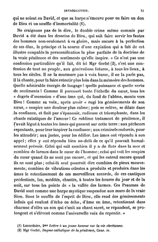 INTRODUCTION'.                                               XI

q u i ne soient en David, et q u e sa h a r p e n ' é m e u v e p o u r en faire u n d o n
de Dieu et un souffle d ' i m m o r t a l i t é (1).
     Ne craignons p a s de le d i r e , le d o u b l e crime m ô m e c o m m i s p a r
David a été d a n s les desseins de Dieu, q u i sait faire servir les fautes
des h o m m e s n o n - s e u l e m e n t à sa g l o i r e , m a i s encore à la perfection
 d e ses é l u s , le principe et la source d ' u n e expiation qui a fait d e cet
illustre c o u p a b l e l a personnification la p l u s parfaite de la doctrine d e
l a vraie pénitence et des sentiments qu'elle inspire. « Ce n'est p a s u n e
 confession particulière qu'il fait, dit ici Mgr Gerbe ( 2 ) , c'est une c o n -
 fession de t o u t u n p e u p l e , a u x générations futures, à tous les l i e u x , à
 t o u s les siècles. Il ne la m u r m u r e p a s à voix b a s s e , il ne la parle p a s ,
 il là c h a n t e , p o u r la faire retentir plus loin d a n s la m é m o i r e des h o m m e s .
 Quelle a d m i r a b l e énergie de l a n g a g e î quelle puissance et quelle v e r t u
 de sentiments ! C o m m e il p a r c o u r t t o u t e l'échelle d u c œ u r , t o u s les
 « degrés d'ascension » d ' u n e â m e qui, d u fond de l'abîme, m o n t e vers
 D i e u ! C o m m e sa v o i x , a p r è s avoir « r u g i les gémissements de son
 c œ u r , » soupire u n e d o u l e u r plus calme ; puis se relève, se dilate d a n s
,1a confiance, et finit p a r s'épanouir, radieuse et t r i o m p h a n t e , d a n s les
 c h a n t s e x t a t i q u e s de l ' a m o u r 1 Ce sublime t e s t a m e n t de p é n i t e n c e , il
 l'avait légué à t o u t e s les â m e s q u i passent s u r cette t e r r e : a u x p é c h e u r s
 r e p e n t a n t s , p o u r l e u r inspirer la confiance; a u x criminels endurcis, p o u r
 les attendrir ; a u x j u s t e s , p o u r les édifier. Les â m e s ont r é p o n d u à son
  appel ; elles y o n t r é p o n d u bien a u - d e l à de ce qu'il p o u v a i t h u m a i -
 n e m e n t p r é v o i r . Celui q u i sait combien il y a de flots d a n s la m e r et
 combien de l a r m e s d a n s le c œ u r de l ' h o m m e ; celui qui voit les soupirs
  d u c œ u r q u a n d ils ne sont p a s e n c o r e , et qui les entend encore q u a n d
 ils ne sont plus ; celui-là seul p o u r r a i t dire c o m b i e n de p i e u x m o u v e -
  m e n t s ; combien de v i b r a t i o n s célestes a p r o d u i t s et p r o d u i r a d a n s les
  â m e s le retentissement de ces merveilleux a c c o r d s , de ces cantiques
  prédestinés, lus, médités, c h a n t é s , à toutes les h e u r e s d u j o u r et de la
 nuit, sur t o u s les p o i n t s de « la vallée des l a r m e s . Ces P s a u m e s de
  David sont c o m m e u n e h a r p e m y s t i q u e s u s p e n d u e a u x m u r s de la v r a i e
  Sion. Sous le souffle de l'esprit de D i e u , elle r e n d des gémissements
  infinis qui r o u l e n t d'écho en é c h o , d ' â m e en â m e , retentissant d a n s
  c h a c u n e d'elles u n son q u i s'unit au c h a n t sacré, se r é p a n d e n t , se p r o -
  l o n g e n t et s'élèvent c o m m e l'universelle voix du r e p e n t i r . »


   ( 1 ) LACORDAIRE, 2 ° M
                          Lettre à un jeune homme sur la vie chrétienne.
   ( 2 ) MGR GERBE,    Dogme catholique de la pénitence, CHAI*, IV.
 