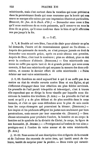 122                                     PSAUME XVI

 m i s é r i c o r d e , mais c'est s u r t o u t d a n s la vocation q u i n o u s prévient et
 d a n s l a p e r s é v é r a n c e finale q u i nous c o u r o n n e q u e la b o n t é qui nous
 sauve se m a r q u e e l l e - m ê m e p a r u n e impression illustre et particulière,
 ( B O S S U E T , Or. fun. de la Duch. d'Or.)             — D e m a n d e r s a n s cesse à Dieu
 qu'il nous s o u t i e n n e de sa m a i n p u i s s a n t e , qu'il conserve en nous les
 dons de sa g r â c e , q u ' i l n o u s confirme d a n s le bien et q u ' i l affermisse
 nos p a s j u s q u ' à la fin.

                                            H. —      7-17.


      j . 7 , 8 . D o u b l e cri vers Dieu, l'un cri de désir p o u r o b t e n i r ce qu'on
 lui d e m a n d e , l ' a u t r e cri d e reconnaissance q u a n d on l'a obtenu. —
 A u p r è s des p u i s s a n t s du m o n d e , on n'est p r e s q u e j a m a i s en droit de
 d e m a n d e r u n e seconde g r â c e , a p r è s en avoir o b t e n u u n e première.
 A u p r è s de Dieu, c'est t o u t le c o n t r a i r e ; p l u s on obtient, p l u s on doit
 avoir la confiance d ' o b t e n i r . ( B E R T I I I E R . ) — U n e miséricorde com-
 m u n e ne suffit pas a p r è s t a n t et de si g r a n d s p é c h é s q u e nous avons
 c o m m i s , il faut u n e miséricorde q u i s u r p a s s e la m e s u r e des dons ordi-
 n a i r e s , et c o m m e le d e r n i e r effort d e cette m i s é r i c o r d e : « Faites
 é c l a t e r s u r moi v o t r e m i s é r i c o r d e . »

     f. 9 , 1 0 . Combien en est-il a u j o u r d ' h u i à q u i il n e suffît pas de se
 m e t t r e en é t a t de r é v o l t e o u v e r t e c o n t r e Dieu et son Eglise, et qui
s'efforcent d ' e n g a g e r d a n s l e u r rébellion ses p l u s fidèles serviteurs.
L a p r u n e l l e d e l'œil p a r a î t très-petite et t r è s - e x i g u ë , c'est à travers
elle c e p e n d a n t q u e se d i r i g e la force visuelle p a r l a q u e l l e nous dis-
c e r n o n s la l u m i è r e des t é n è b r e s . ( S . A U G . ) — La p r u n e l l e d e l'œil est
aussi ce qu'il y a d e p l u s délicat et d e p l u s sensible d a n s le corps
h u m a i n , et c'est ce q u e nous défendons avec le p l u s de soin contre
t o u s les corps é t r a n g e r s q u i p o u r r a i e n t la blesser. ( B E R T I I I E R . ) —
Les impies et les p é c h e u r s affligent les j u s t e s n o n - s e u l e m e n t p a r leurs
p e r s é c u t i o n s , mais e n c o r e p a r leur m a u v a i s e vie. ( D U G U E T . ) — Deux
choses nécessaires p o u r p r o d u i r e l ' o m b r e , la l u m i è r e et un corps : la
l u m i è r e est le s y m b o l e de la divinité d u C h r i s t ; le c o r p s , la figure de
son h u m a n i t é . (S. J É R Ô M E . ) — « P r o t é g e z - m o i à l ' o m b r e de vos ailes ; »
p r o t é g e z - m o i à l ' o m b r e d e votre a m o u r e t de v o t r e miséricorde.
(S. A U G . )
   f. 1 1 - 1 3 . Nous a v o n s ici u n e description vive et figurée de la cruauté
et d e l'adresse des e n n e m i s de n o t r e â m e , qui t a n t ô t u s e n t de vio-
l e n c e , t a n t ô t de s u r p r i s e p o u r la p e r d r e . — Deux traits qui caraclé-
 