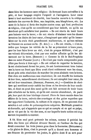 PSAUME XVI.                                                    123

  lisent bien les h o m m e s sans religion : ils ferment l e u r s e n t r a i l l e s à l a
  pitié, et l e u r l a n g a g e r e s p i r e l'orgueil et l ' a r r o g a n c e . L e u r c œ u r
  fermé à t o u t s e n t i m e n t de c h a r i t é , l e u r b o u c h e o u v e r t e à la c r i t i q u e
  insolente des œ u v r e s de Dieu, a u x i m p i é t é s , a u x b l a s p h è m e s , e t c . L a
  cause de la h a i n e si forte des impies c o n t r e ceux q u i font profession
  de religion, c'est qu'ils ne c o n s i d è r e n t q u e l e u r i n t é r ê t , ou qu'ils n e
  cherchent q u ' à satisfaire l e u r passion. « Us o n t résolu de t e n i r l e u r s
  yeux baissés vers l a t e r r e ; » ils o n t résolu d'abaisser vers les choses
  terrestres les désirs de l e u r c œ u r , s ' i m a g i n a n t q u e celui qu'ils i m m o -
  laient sur la croix était g r a n d e m e n t m a l h e u r e u x , et q u ' e u x - m ê m e s
  ne l'étaient en a u c u n e s o r t e . (S. A U G . ) — « Ils o n t résolu, » c ' e s t - à -
  à-dirc q u e l o r s q u e les vérités de la foi se p r é s e n t e n t à leurs y e u x ,
. pour les l e u r faire lever au c i e l , c'est de p r o p o s d é l i b é r é , c'est p a r
  nne volonté d é t e r m i n é e , c'est p a r u n e malice affectée qu'ils les d é -
  tournent s u r la t e r r e . ( B O S S U E T . ) — G o m m e le dit le I l o i - P r o p h è t e
  dans un a u t r e P s a u m e (xxxv.) « Ils n ' o n t p a s voulu c o m p r e n d r e p o u r
  n'être pas forcés à bien a g i r . » Us ont refusé de r e g a r d e r la l u m i è r e ,
  ils ont o b s t i n é m e n t fermé les y e u x , ils o n t h o n t e u s e m e n t tenu baissé
  vers la t e r r e u n front q u e Dieu avait élevé n o b l e m e n t vers le3 c i e u x ,
  ils ont pris cette résolution de m a r c h e r les y e u x abaissés vers la t e r r e .
  C'est chez ces m a l h e u r e u x u n e r é s o l u t i o n ; ils o n t étouffé les instincts
 de leur â m e , n a t u r e l l e m e n t c h r é t i e n n e ; ils o n t a t r o p h i é l e u r c œ u r , ils
  ont tué l e u r conscience. ( D O U B L E T , Psaumes, etc.) — C o m b i e n de c h r é -
  tiens qui s e m b l e n t avoir oublié les titres et les devoirs de l e u r condi-
  tion, et d o n t on p e u t dire aussi qu'ils o n t fait s e r m e n t de tenir leurs
 yeux a t t a c h é s s u r la t e r r e , et qu'ils o n t c o m m e a b a n d o n n é , de p a r t i
 pris, leur p a r t do l e u r h é r i t a g e é t e r n e l . Fiers de leurs succès d a n s les
 affaires de la t e r r e , enivrés des a v a n t a g e s et des gains s u p e r b e s q u e
 leur a p p o r t e n t l'industrie, la c u l t u r e et le négoce, ils ne p e u v e n t ê t r e
 arrachés à cet o r d r e de p r é o c c u p a t i o n s vulgaires. M u l t i t u d e grossière
 et charnelle, q u i n ' a p p r é c i e q u e ce qui se c o m p t e et ce q u i se p a l p e ,
 qui ne vit q u e de la vie des s e n s , et s u r laquelle t o u t e action est t r o p
 souvent impossible à e x e r c e r .

  f. 14. Dieu seul p e u t p r é v e n i r les c r i m e s , c o m m e il p r é v i n t les
dents des lions q u i a l l a i e n t d é v o r e r Daniel, et l ' a r d e u r d u feu q u i
devait c o n s u m e r les trois j e u n e s gens d a n s la fournaise. ( B E L L A R M I N . )
— Le glaive de Dieu, c'est le pouvoir qu'il a d o n n é a u x h o m m e s et
aux d é m o n s de p e r s é c u t e r les j u s t e s , le glaive d o n t il se sert p o u r
 