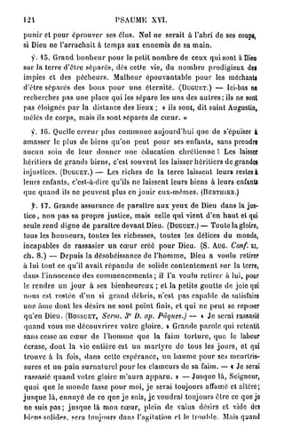 124                                      PSAUME XVI.

p u n i r et p o u r é p r o u v e r ses élus. Nul ne serait à l ' a b r i de ses coup»,
si Dieu ne l ' a r r a c h a i t à t e m p s a u x e n n e m i s de sa m a i n .
   y. 1 5 . G r a n d b o n h e u r p o u r le petit n o m b r e de ceux q u i sont à Dieu
sur la t e r r e d ' ê t r e s é p a r é s , dès cette vie, du n o m b r e prodigieux de»
impies et des p é c h e u r s . M a l h e u r é p o u v a n t a b l e p o u r les méchanU
d'être s é p a r é s des b o n s p o u r u n e é t e r n i t é . ( D U G U E T . ) — Ici-bas ne
recherchez pas u n e place q u i les s é p a r e les u n s des a u t r e s ; ils ne sont
pas éloignés p a r la distance des lieux ; « ils sont, dit s a i n t Augustin,
mêlés de c o r p s , mais ils sont séparés de c œ u r . »

    y. 16. Quelle e r r e u r plus c o m m u n e a u j o u r d ' h u i q u e de s'épuiser à
a m a s s e r le plus de biens q u ' o n p e u t p o u r ses e n f a n t s , sans prendre
a u c u n soin de leur d o n n e r u n e é d u c a t i o n c h r é t i e n n e ! Les laisser
h é r i t i e r s de g r a n d s b i e n s , c'est s o u v e n t les laisser h é r i t i e r s de grandes
injustices. ( D U G U E T . ) — Les riches de l a t e r r e laissent l e u r s restes à
leurs enfants, c'est-à-dire qu'ils ne laissent l e u r s biens à leurs enfants
q u e q u a n d ils ne p e u v e n t plus en j o u i r e u x - m ê m e s . ( B E R T I I I E R . )

      f. 1 7 . G r a n d e a s s u r a n c e de p a r a î t r e a u x y e u x d e Dieu d a n s la jus-
tice , n o n p a s sa p r o p r e j u s t i c e , mais celle q u i vient d'en h a u t et qui
seule r e n d d i g n e de p a r a î t r e d e v a n t Dieu. ( D U G U E T . ) — T o u t e la gloire,
tous les h o n n e u r s , t o u t e s les richesses, t o u t e s les délices du monde,
i n c a p a b l e s de rassasier u n c œ u r créé p o u r Dieu. (S. A U G . Conf. xi,
ch. 8 . ) — D e p u i s la désobéissance de l ' h o m m e , Dieu a voulu retirer
à lui tout ce qu'il a v a i t r é p a n d u de solide c o n t e n t e m e n t s u r la terre,
clans l'innocence des c o m m e n c e m e n t s ; il l'a voulu r e t i r e r à lui, pour
le r e n d r e un j o u r à ses b i e n h e u r e u x ; et la petite g o u t t e de joie qui
n o u s est rostée d ' u n si g r a n d d é b r i s , n'est pas c a p a b l e de satisfaire
u n e â m e d o n t les d é s i r s n e s o n t p o i n t finis, et q u i ne p e u t se reposer
q u ' e n Dieu. ( B O S S U E T , Serm. 3 D. ap. Pâques.) — « J e serai rassasié
                                              e




q u a n d vous m e d é c o u v r i r e z v o t r e gloire, B G r a n d e p a r o l e qui retentit
sans cesse a u c œ u r de l ' h o m m e q u e la faim t o r t u r e , q u e le labeur
écrase, d o n t la vie e n t i è r e est un m a r t y r e de tous les j o u r s , et qui
 t r o u v e à la fois, d a n s cette e s p é r a n c e , u n b a u m e p o u r ses meurtris-
sures et un p a i n s u r n a t u r e l p o u r les c l a m e u r s de sa faim. — « Je serai
 rassasié q u a n d votre gloire m ' a u r a a p p a r u . » — J u s q u e là, Seigneur,
 q u o i q u e le i n o n d e fasse p o u r moi, j e serai toujours affamé et altéré;
j u s q u e là, e n n u y é de ce q u e j e suis, j e voudrai toujours ê t r e ce que jo
 ne suis p a s ; j u s q u e là m o n c œ u r , plein de vains désirs et vide des
biens solides, sera toujours d a n s l'agitation et le t r o u b l e . Mais quand
 
