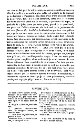 PSAUME XVII.                                              12o

vous m'aurez fait p a r t de v o t r e gloire, m o n c œ u r rassasié c o m m e n c e r a
à être t r a n q u i l l e : j e ne sentirai plus cette soif a r d e n t e de la cupidité
qui me b r û l a i t ; j e n ' a u r a i plus cette faim avide d ' u n e a m b i t i o n secrète
qui me d é v o r a i t . Tous mes désirs cesseront, p a r c e q u e je t r o u v e r a i
dans votre gloire l a p l é n i t u d e du b o n h e u r , la p l é n i t u d e d u r e p o s , Ja
plénitude de la j o i e ; p a r c e q u e cette gloire, q u a n d j e la p o s s é d e r a i ,
fera p o u r m o i l'affranchissement de t o u t m a l , et la jouissance d e
tout bien. ( B O U R D . Bec. des Saints.) — C'est alors q u e tous ces m y s t è r e s
que j e p o r t e en m o n c œ u r sans les c o m p r e n d r e m o n t e r o n t en lui
-comme u n e l u m i è r e , c o m m e un parfum , t o u t e la cité, t o u t lo t e m p l e
de mon â m e et son a u t e l , q u i est m o n c œ u r , s e r o n t e n v i r o n n é s de la
 gloire du S e i g n e u r q u i t o m b e r a sur lui c o m m e un t o r r e n t , c o m m e u n
 fleuve de p a i x , et j e serai rassasié l o r s q u e cette vision a p p a r a î t r a .
 (Mgr B A U D R V . Le Cœur de Jésus.) — Cette terre n'est p a s le lieu d u
 bonheur c o m p l e t . Mon intelligence rêve a u t r e c h o s e , m o n c œ u r
 attend un a u t r e b o n h e u r d o n t celui de l a t e r r e , q u e l q u e p u r , q u e l q u e
 doux qu'il soit, n'est q u e l'imparfaite i m a g e : il m e faut votre gloire
 et votre gloire c o m p l è t e : alors s e u l e m e n t j e serai rassasié. J e veux
 bien de cette n o u r r i t u r e t r a n s i t o i r e , de ce b r e u v a g e d'un j o u r q u e vous
 m'accordez ici-bas, mais à condition q u e ce soit un à - c o m p t e , q u e
 ce soient les a r r h e s de l'avenir. Ce qu'il m e faut, c'est votre gloire
 elle-même, c'est v o t r e essence divine p o u r n o u r r i t u r e , c'est v o t r e
 »agesse infinie q u e j e r é c l a m e c o m m e b r e u v a g e d ' i m m o r t a l i t é , et
 encore cette sagesse, ce b r e u v a g e , j e les veux p a r t o r r e n t s , car v o t r e
 parole y est e n g a g é e . (Mgr L A R D R I O T , Beatilud, n , 225.)




                                      PSAUME XVII.
    In finem puero Domini David,                   Pour la fin, à David serviteur du Sei-
 qui locutus est Domino verba can-               gneur, lequel a prononcé à la gloire du
 tici hujus, in die, qua eripuit cum             Seigneur les paroles de ce cantique, au
 Dominus de manu omnium humi-                    jour oii le Seigneur l'a délivré de la main
 corum ejus, et de manu Saul, et                 do tous ses ennemis, et de la rnain do
 dixit :                                         Saiil, et a dit :
    1. Diligamte,Domine, fortitudo                  {. Je vous aimerai, Seigneur, vous qui
 mea :                                           êtes ma force.
    2.    Dominus        firmamentum               2. Le Seigneur est mon ferme appui,
 meum, et refugium m e u m , et                  mon refuge et mon libérateur.
 liberator meus.                                    3. Mon Dieu est mon aide, et j'espé-
    3. Deus meus adjutor meus, et                rerai en lui.
 sperabo in eum.
    Protector meus, et cornu salutis               Il est mon défenseur et la forco do
 mcœ, ot susceptor meus.                          mon salut et mon soutien.
 