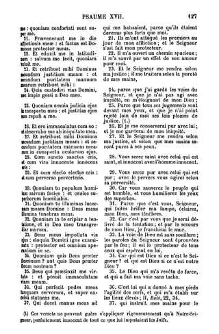 PSAUME XVII.                                     127


ME : quoniam confortati sunt su-         ui me haïssaient, parce qu'ils étaient
PER me.                                  evenus plus forts quo moi.
  21. Prœvenerunt me in die               21. Us m'ont attaqué les premiers au
ifflictionis meœ : et factus est Do-   jour do mon affliction ; et le Seigneur
minus protector mous.                  s'est fait mon protecteur.
  22. Et eduxit me in Iatitudi-           22. Il m'a ouvert un chemin spacieux;
nem : salvum me fecit, quoniam         il m'a sauvé par un effet de son amour
TOLUIT me.                             pour moi.
  23. Et retribuet mihi Dominus           23. Et le Seigneur me rendra selon
secundum justitiam meam : et           ma justice ; il me traitera selon la pureté
jecundum puritatem manuum               de mes mains,
mearum retribuet mihi :
  24. Quia custodivi vias Domini,        24. parce que j ' a i gardé les voies du
nec impie gessi a Deo meo.             Seigneur, et cjue jo n'ai pas agi avec
                                       impiété, en m éloiguant de mon Dieu ;
  23. Quoniam omnia judicia ejus         25. Parce que tous ses jugements sont
in conspectu meo : et justitias ejus   devant mes yeux, et que je n'ai point
DON repuli a me.                       rejeté loin de moi ses lois pleines de
                                       justice. (1.)
  26. Et ero immaculatus cum eo :         26. Et je me conserverai pur avec lui ;
etobservabo me ab iniquitate mea.      et je me garderai de mon iniquité.
  27. Et retribuet mihi Dominus           27. Et le Seigneur me rendra selon
secundum justitiam meam : et se-       ma justico, et selon que mes mains se-
cundum puritatem manuum mea-           ront pures à ses yeux.
rum in conspectu oculorum ejus.
  28. Cum sancto sanctus cris,           28. Vous serez saint avec celui qui est
et cum viro innocente innocens         saint, et innocent avec l'homme innocent.
«ris :
  29. Et cum electo electus eris :        29. Vous serez pur avec celui qui est
et cum perverso pervcrteris.           pur ; avec le pervers vous agirez selon
                                       sa perversité.
    30. Quoniam tu populum humi-          30. Car vous sauverez le peuple qui
 lam salvum faciès : et oculos su-     est humble, et vous humilierez les yeux
 perborum humiliabis.                  des superbes.
    31. Quoniam tu illuminas lucor-       31. Parce quo c'est vous, Seigneur,
 nam meam Domine : Deus meus           qui faites briller ma lampe, éclairez,
 illumina tenebras meas.               mon Dieu, mes ténèbres.
    32. Quoniam in te eripiar a ten-      32. Car c'est par vous quo je serai dé-
 tatione, et in Deo meo transgre-      livré de la tentation ; et par le secours
 diar murum.                           de mon Dieu, jo franchirai le mur.
    33. Deus meus impolluta via           33. La voie de Dieu est sans souillure ;
 ejus : eloquia Domini igne exami-     les paroles du Seigneur sont éprouvées
 nata : protector est omnium spe-      par le feu ; il est le protecteur de tous
rantium in se.                         ceux qui espèrent en lui.
    34. Quoniam quis Deus prœter          34. Car qui est Dieu si ce n'est le Sei-
Dominum ? aut quis Deus prœter         gneur ? et qui est Dieu si ce n'est notre
Deum nostrum ?                         Dieu ?
    35. Deus qui prsecinxit me vir-       35. Le Dieu qui m'a revêtu de force,
tute : et posuit immaculatam           et qui a fait ma voie sans tache.
riam meam.
   36. Qui perfecit pedes meos            36. C'est lui qui a donné à mes pieds
tanquam cervorum, et super ex-         l'agilité des cerfs, et qui m'a établi sur
eelsa statuons me.                     les lieux élevés ; II, Rois, 22, 34.
   37. Qui docet manus meas ad            37. qui instruit mes mains pour le

 (l) Ces versets ne peuvent guère s'appliquer rigoureusement qu'à Notre-Sei-
guour, parfaitement innocent de tout ce que lui imputaient les Juifs.
 