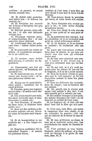 128                             PSAUME       XVII.
prœlium : et posuisti, ut avcum          combat; et c'est vous, ô mon Dieu, qui
jercum, brachia mea.                     avez donné à mes bras la force d'un arc
                                         d'airain.
    38. Et dcdisti mihi protectio-         38. Vous m'avez donné la protection
nem salutis tuaî : et dexlcra tua        qui sauve, et votre droite m'a soutenu,
 suscepit me :
    30. Et disciplina tua corrcxit           39. Votre discipline m'a corrigé jus-
me in finem et disciplina tua ipsa        qu'à la fin ; et cette même discipline
me docebit.                               m'instruira encore.
   40. Dilatasti gressus meos sub-          40. Vous avez élargi la voie sons mes
tus me : et non sunt infirmata            pas, et mes pieds ne se sont point af«
vesligia mea.                            faiblis.
   41. Persequar inimicos meos,             41. Je poursuivrai mes ennemis, et je
et comprchendam illos : et non           les atteindrai; et je ne reviendrai point
convcrtar douce deficiant.               qu'ils ne soient entièrement défaits.
   42. Confringam illos, nec potc-          42. Je les briserai, et ils ne pourront
runt starc : cadent subtus pedes         se soutenir; ils tomberont sous mes
meos.                                    pieds,
   •53. Et prœcinxisti me virtute ad        43. parce que vous m'avez revêtu de
hélium : et supplantasti insurgen-       force pour la guerre, et quo vous avez
tes in me subtus me.                     abat lu sous moi ceux qui s'élevaient
                                         contre moi.
  44. Et inimicos meos dedisti              44. Et vous avez contraint mes enne-
mihi dorsutn, et odientes nie dis-       mis à tourner le dos devant moi, et
perdidisti.                              vous avez exterminé ceux qui me haïs-
                                         saient.
  45. Clamaveruut, nec crat qui             45. Us ont crié, et il n'y avait per-
salvos faceret; ad Dominum, nec          sonne pour les sauver; ils ont crié vers
exaudivit eos.                           le Seigneur, et il ne les a point exaucés.
  4G. Et comminnam eos, ut pul-             40. Et je les broierai comme la pous-
verem ante laciem venti : ut lu-         sière que le vent emporte; je les ferai
lum platcarum delcbo eos.                disparaître comme la boue des places
                                         publiques.
    47. Eripies me de contradiclio-         47. Vous me délivrerez des contradic-
nibus populi : constitues me in          tions du peuple ; vous m'établirez chef
cap ut gentium.                          des nations.
    48. Populus, quem non cognovi,          48. Un peuple que je n'avais point
servivit mihi : in auditu auris obe-     connu s'est soumis à mes lois; il m'a
divit mihi.                              obéi aussitôt qu'il a entendu ma voix.
    49. Eilii alieni mentitisunt mihi,      49. Des enfants étrangers m'ont menti;
filii alieni inveterati sunt, et clau-   des enfants étrangers ont vieilli ; ils ont
dicaverunt a semitis suis.               chancelé en sortant de leurs voies.
    bO. Vivit Dominus, et benedic-          50. Le Seigneur vit, et béni soit mon
tus Deus meus, et exaltetur Deus         Dieu ! loué soit le Dieu qui m'a sauvé.
salntis mon
    51. Deus (pii das vindictas mihi,       5*1. C'est vous, mon Dieu, qui mettez
et subdis populos sub me, libera-        la vengeance dans mes mains, et qui
tor meus de inimicis mois iracun-        me soumettez les peuples; c'est vous
dis.                                     qui me délivrez de la fureur de mes en-
                                         nemis.
  52. Et ab insurgentibus in me             52. Et vous m'élèverez au-dessus de
cxaltabis me : a viro iniquo eri-        ceux qui se soulèvent contre moi; vous
pies me.                                 m'arracherez des mains de l'homme in-
                                         juste.
  53. Proptcrca confitebor tibi in          53. C'est pourquoi je vous louerai,
nationibus Domine : et nomini            Seigneur, parmi les nations, et je chan-
tuo psalinum dicam,                      terai un cantique à la gloire de votre
                                         nom, Rom. 15, 9.
 