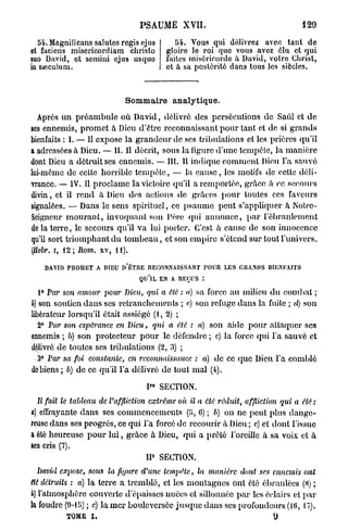 PSAUME XVII.                                     129

  54. Magnificans salutes régis ejus       54. Vous qui délivrez avec tant de
et faciens miscricordiam christo        gloire le roi quo vous avez élu et qui
suo David, et scmini ejus usquo         faites miséricorde à David, votro Christ,
ia sieculuni.                           et à sa postérité dans tous les siècles.



                            Sommaire analytique.
  Après u n p r é a m b u l e où David, délivré des persécutions de Saûl et d e
ses ennemis, promet à Dieu d'être reconnaissant p o u r tant et de si grands
bienfaits : I. — 11 expose la g r a n d e u r de ses tribulations et les prières qu'il
a adressées à Dieu. — II. Il décrit, sous la figure d'une tempête, la manière
dont Dieu a détruit ses ennemis. — III. Il indique comment Dieu l'a sauvé
lui-même de celte horrible tempête, — la c a u s e , les motifs de cette déli-
vrance. — IV. Il proclame la victoire qu'il a remportée, grâce à ce secours
divin, et il rend â Dieu des actions de grâces p o u r toutes ces faveurs
signalées. — Dans le sens spirituel, ce p s a u m e peut s'appliquer à Notrc-
Scigncur m o u r a n t , invoquant son Père qui a n n o n c e , p a r l'ébranlement
de la terre, le secours qu'il v a lui porter. C'est à cause de son innocence
qu'il sort triomphant d u t o m b e a u , et son empire s'étend sur tout l'univers.
(Hebr. i, 12 ; Rom. xv, H ) .

    DAVID TUOMET A DIEU I)'ÊTRE RECONNAISSANT POUR LES GRANDS BIENFAITS
                                QU'IL EN A REÇUS :

  1° Par s07i amour pour Dieu, qui a été : a) sa force au milieu d u combat ;
h) son soutien d a n s ses retranchements ; c) son refuge dans la fuite ; d) son
libérateur lorsqu'il était assiégé (1, 2) ;
  2° Par son cspéi'ance en Dieu, qui a été : a) son aide pour attaquer ses
ennemis ; 6) son protecteur p o u r le défendre ; c) la force qui l'a sauvé et
délivré de toutes ses tribulations (2, 3) ;
  3° Par sa foi constante, en reconnaissance : a) de ce que Dieu l'a comblé
de biens ; b) de ce qu'il l'a délivré de tout m a l (4).

                                  P° SECTION.
 Il fait le tableau de l'affliction extrême où il a été réduit, affliction qui a été :
a) effrayante d a n s ses commencements (5, 0) ; b) on ne peut plus dange-
reuse dans ses progrès, ce qui l'a forcé de recourir à Dieu ; c) et dont l'issue
a été heureuse p o u r l u i , grâce à Dieu, qui a prêté l'oreille à sa voix et à
ses cris (7).
                                    11° SECTION.
 bavul expose, sous la figure d'une tempête,      la manière dont ses ennemis ont
Hé détruits : a) la terre a tremblé, et les montagnes ont été ébranlées (8) ;
b) l'atmosphère couverte d'épaisses nuées et sillonnée p a r les éclairs et p a r
Ja foudre (9-15) ; c) la m e r bouleversée jusque dans ses profondeurs (16, 17).
          TOME I ,                                                      U
 